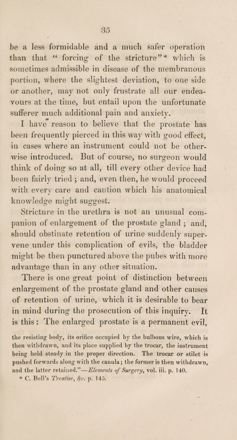 be a less formidable and a much safer operation than that “ forcing of the stricture”* which is sometimes admissible in disease of the membranous portion, where the slightest deviation, to one side or another, may not only frustrate all our endea¬ vours at the time, but entail upon the unfortunate sufferer much additional pain and anxiety. I have reason to believe that the prostate has been frequently pierced in this way with good effect, in cases where an instrument could not be other¬ wise introduced. But of course, no surgeon would think of doing so at all, till every other device had been fairly tried ; and, even then, he would proceed with every care and caution which his anatomical knowledge might suggest. Stricture in the urethra is not an unusual com¬ panion of enlarg-ement of the prostate gland ; and, should obstinate retention of urine suddenly super¬ vene under this complication of evils, the bladder might be then punctured above the pubes with more advantage than in any other situation. There is one great point of distinction between enlargement of the prostate gland and other causes of retention of urine, which it is desirable to bear in mind during the prosecution of this inquiry. It is this ; The enlarged prostate is a permanent evil, the resisting body, its orifice occupied by the bulbous wire, which is then withdrawn, and its place supplied by the trocar, the instrument being held steady in the proper direction. The trocar or stilet is pushed forwards along with the canula; the former is then withdrawn, and the latter retained.”—Elements of Surgery, vol. iii. p. 140. C. Bell’s Treatise, ^c. p. 145.