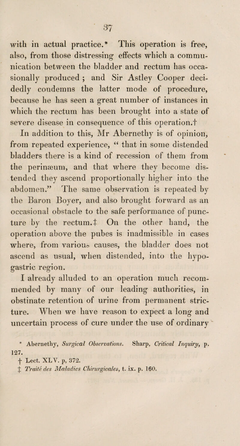 87 with in actual practice.* This operation is free, also, from those distressing* effects which a commu¬ nication between the bladder and rectum has occa¬ sionally produced ; and Sir Astley Cooper deci¬ dedly condemns the latter mode of procedure, because he has seen a great number of instances in which the rectum has been brought into a state of severe disease in consequence of this operation.t In addition to this, Mr Abernethy is of opinion, from repeated experience, “ that in some distended bladders there is a kind of recession of them from the perinseum, and that where they become dis¬ tended they ascend proportionally higher into the abdomen.” The same observation is repeated by the Baron Boyer, and also brought forward as an occasional obstacle to the safe performance of punc¬ ture by the rectum.t On the other hand, the operation above the pubes is inadmissible in cases where, from various causes, the bladder does not ascend as usual, when distended, into the hypo¬ gastric region. I already alluded to an operation much recom¬ mended by many of our leading authorities, in obstinate retention of urine from permanent stric¬ ture. When we have reason to expect a long and uncertain process of cure under the use of ordinary “ * Abernethy, Surgical Observations. Sharp, Critical Inquiry^ p. 127. y Lect. XLV. p, 372. :J: Traite des Maladies ChirurgicaleSy t. ix. p. 160.