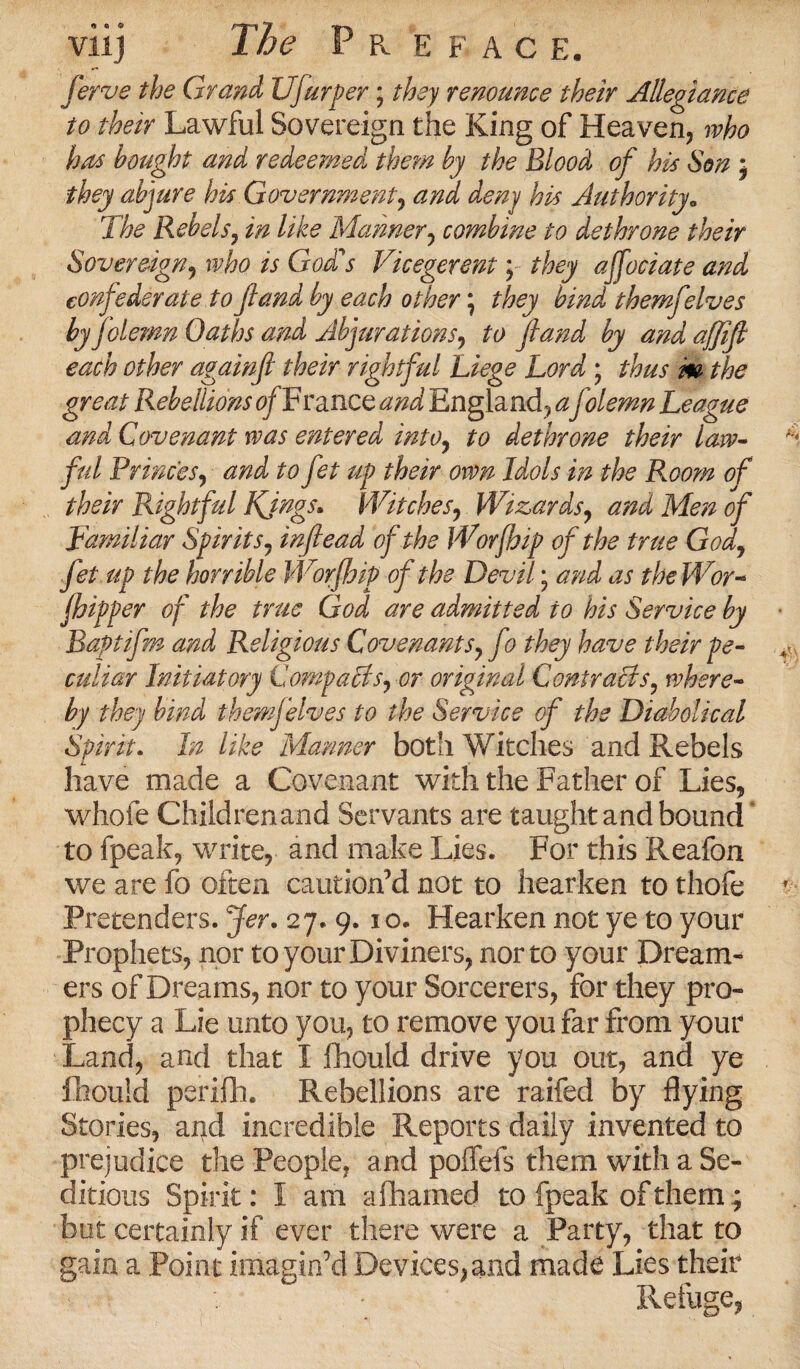 Jerque the Grand Ufurper; they renounce their Allegiance to their Lawful Sovereign the King of Heaven, who has bought and redeemed them by the Blood of his Son j they abjure his Government, and deny his Authority„ The Rebels, in like Manner, combine to dethrone their Sovereign, /V God's Vicegerent y they affodate and confederate tofland by each other \ they bind themfelves by folemn Oaths and Abjurations, to fland by and affifl each other againft their rightful Liege Lord ; thus m the great Rebellions 0/France and England, a folemn League and Covenant was entered into, to dethrone their law¬ ful Princes, and to fet up their own Idols in the Room of their Rightful Kings* Witches, Wizards, and Men of Familiar Spirits, inflead of the Worfbip of the true God, fet up the horrible Worfbip of the Devil; and as the Wor- fhipper of the true God are admitted to his Service by Baptifm and Religious Covenants} f ) they have their pe¬ culiar Initiatory CompaBs^or original Contracts? where¬ by they bind themjelves to the Service of the Diabolical Spirit. In like Manner both Witches and Rebels have made a Covenant with the Father of Lies, whole Children and Servants are taught and bound to fpeak, write, and make Lies. For this Reafon we are fb often caution’d not to hearken to thofe Pretenders. Jer. 27. 9.10. Hearken not ye to your Prophets, nor to your Diviners, nor to your Dream¬ ers of Dreams, nor to your Sorcerers, for they pro¬ phecy a Lie unto you, to remove you far from your Land, and that I fhould drive you out, and ye Ihouid perifh. Rebellions are raifed by flying Stories, and incredible Reports daily invented to prejudice the People, and polfeis them with a Se¬ ditious Spirit: I am afhamed to fpeak of them; but certainly if ever there were a Party, that to gain a Point imagin’d Devices,and made Lies their Refuge,