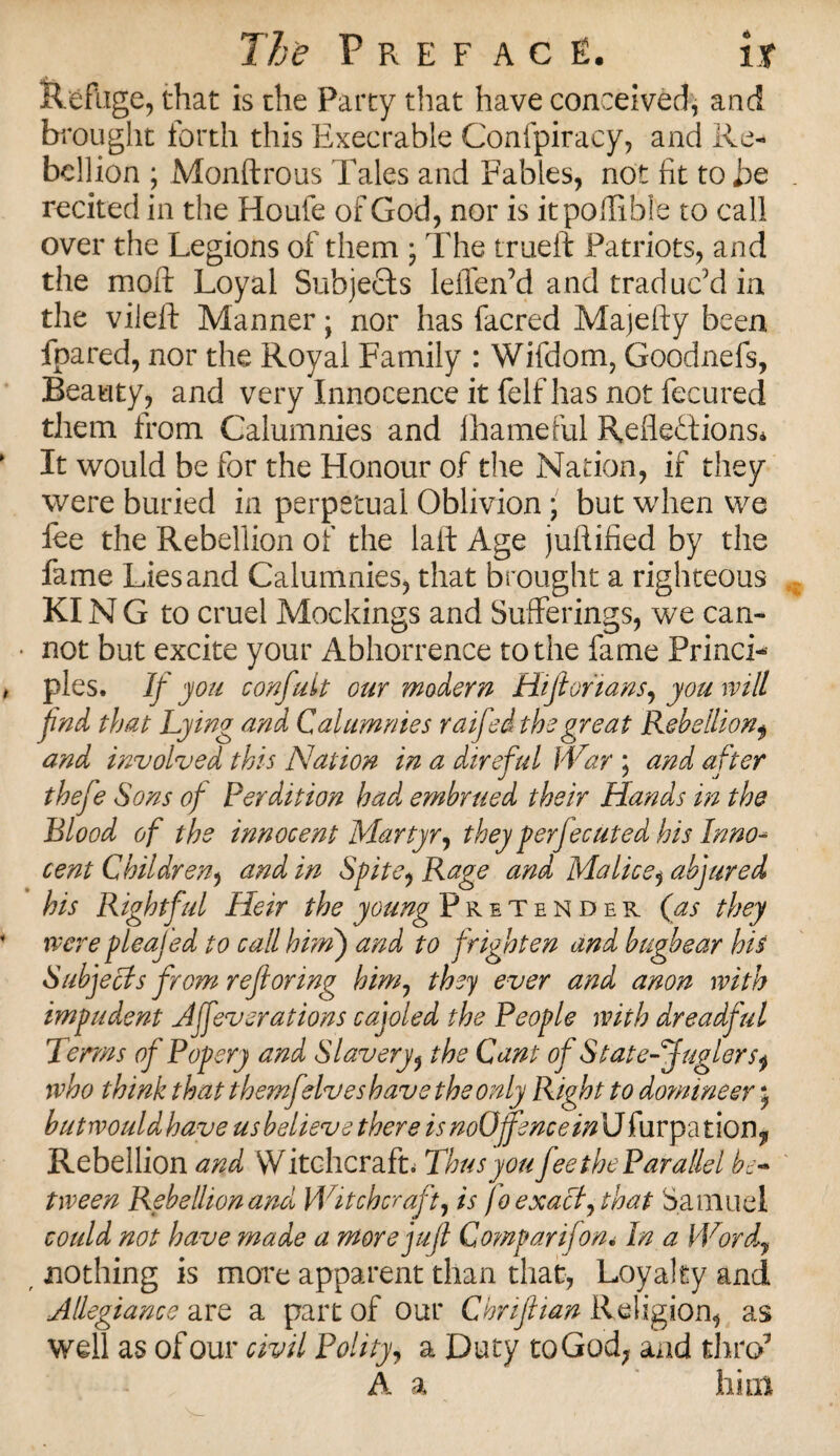 Refuge, that is the Party that have conceived, and brought forth this Execrable Confpiracy, and Re¬ bellion ; Monftrous Tales and Fables, not fit to be recited in the Houfe of God, nor is itpoffible to call over the Legions of them ; The trueft Patriots, and the moft Loyal Subjects leffen’d and traduc’d in the vileft Manner; nor has facred Majefty been fpared, nor the Royal Family : Wifdom, Goodnefs, Beauty, and very Innocence it felf has not feeured them from Calumnies and lhameful Reflections* It would be for the Honour of the Nation, if they were buried in perpetual Oblivion • but when we lee the Rebellion of the laft Age juflified by the fame Lies and Calumnies, that brought a righteous KIN G to cruel Mockings and Sufferings, we can- • not but excite your Abhorrence to the fame Princi¬ ples. If you confult our modern Hijiorians, you will fnd that Lying and Calumnies raifed the great Rebellionf and involved this Nation in a direful War ; and after thefe Sons of Perdition had embrued their Hands in the Blood of the innocent Martyr ^ they per fee Uted his Inno* cent Children, and in Spite, Rage and Malice, abjured his Rightful Heir the young Pretender (as they were pleajed to call him) and to frighten and bugbear his Subjects from reftoring him, they ever and anon with impudent Afever at ions cajoled the People with dreadful Terms of Popery and Slavery, the Cant of State-Buglers^ who think that themfdveshave the only Right to domineer j hutwouldhave us believe there is noOfence in\J furpation? Rebellion and Witchcrafts Thus you fee the Parallel be¬ tween Rebellion and Witchcraft, is fo exact, that Samuel could not have made a more juft Gomparifon< In a Wordy t nothing is more apparent than that, Loyalty and Allegiance are a part of our Chrifttan Religion, as well as of our civil Polity, a Duty to God, and thro7 A a him