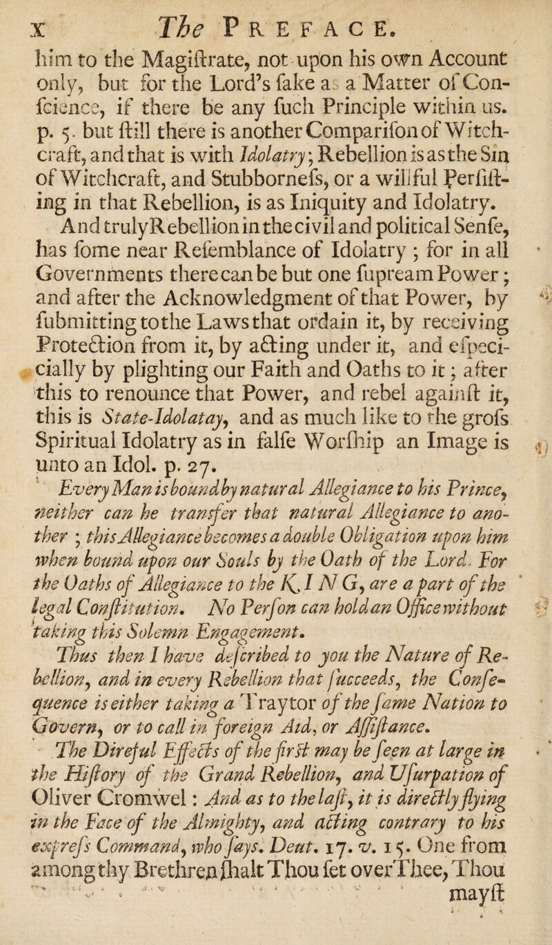 him to the Magiftrate, not upon his own Account only, but for the Lord’s fake a a Matter of Con- fcience, if there be any fuch Principle within us. p. 5. but ftill there is another Comparifon of Witch¬ craft, and that is with Idolatry; Rebellion is as the Sin of Witchcraft, and Stubbornefs, or a willful ferlift- ing in that Rebellion, is as Iniquity and Idolatry. And truly Rebellion in the civil and political Senfe, has fome near Refemblance of Idolatry ; for in all Governments there can be but one fupream Power; and after the Acknowledgment of that Power, by fubmittingtothe Laws that ordain it, by receiving Protection from it, by a£ting under it, and efpeci- cially by plighting our Faith and Oaths to it; after this to renounce that Power, and rebel again ft it, this is Sfate-Idolatay, and as much like to the grofs Spiritual Idolatry as in falfe Worfhip an Image is unto an Idol. p. 27. Every Man is boundby natural Allegiance to his Prince, neither can he transfer that natural Allegiance to ano¬ ther * this Allegiance becomes a double Obligation upon him when hound upon our Souls by the Oath of the Lord. For the Oaths of Allegiance to the /sf I N G, are a part of the legal Confutation. No P erf on can hold an Office without taking this Solemn Engagement. Thus then I have dejcribed to you the Nature of Re¬ bellion, and in every Rebellion that fucceeds, the Confe- quence is either taking a Tray tor of the fame Nation to Govern, or to call in foreign Aid, or AJJiftance. The Direful E feels of the fir A may be feen at large in the Hifiory of the Grand Rebellion, and Ufurpation of Oliver Cromwel: And as to thelaji, it is directlyflying in the Face of the Almighty, and acting contrary to his exprefs Command, who fays. Dent. 17. v. 15. One from among thy Brethren jhalt'Thou fet overThee,Thou .* v • *' * ** 1 • v ' 5 mayft