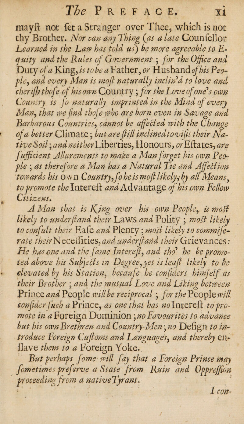 mayfl: not fet a Stranger over Thee, which is not thy Brother. Nor can any Thing (as a late Counfellor Learned in the Law has told us) be more agreeable to E- quity and the Rules of Government ; for the Office and Duty of a King ,is to be a Father, or Husband pley and every Man is mofl naturally inclin'd to love and chenfh thofe of his own Country; for the Love of one's own Country is Jo naturally imprinted in the Mind of every Many that we find thoje who are horn even in Savage and Barbarous Countries, cannot be affetted with the Change of a better Climate; but are fill inclined tovifit their Na¬ tive Soil; and neither\jbertiesy Honours, 0/Eftates, are fufficient Allurements to make a Man forget his own Peo¬ ple \ as therefore a Man has a Natural Tie and AffeBion towards his own Country yfo he is mofi likely, by all Means, to promote /Wintered: and Advantage of his own Fellow Citizens. A Man that is Kjng over his own People, is mo ft likely to underjland their Laws and Polity ; moH likely to confult their Eafe and Plenty; most likely to commife- rate theirN eceiTiiies^ and underf and /^//Grievances; He has.one and the fame In ter eft, and tho' he be promo¬ ted above his Subjects in Degreeyyet is leaf likely to be elevated by his Station^ becauje he confidents himfelf as their Brother ; and the mutual Love and Liking between Prince and People will be reciprocal; for the People will confider Inch a Prince, as one that has wintered: to pro¬ mote in a Foreign Dominion yno Favourites to advance but his ownBrethren and Country-Meny no Defign to in¬ troduce Foreign Cufloms and Languages, and thereby en~ Have them to a Foreign Yoke. But perhaps fome■ will fay that a Foreign Prince may /Iometimes preferve a State from Ruin and Oppreffion proceeding from a nativeTyrant• I con-