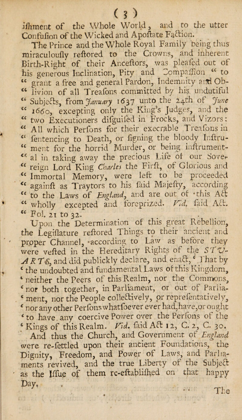 ($) Jihment of the Whole World, and to the utter Confulion of the Wicked and Apoftate Faction. The Prince and the Whole Royal Family being thus miraculoufly reftored to the Crowns, and inherent Birth-Right of their Anceftors, was pleafed out of his generous Inclination, Pity and -ompaflion tc to “ grant a free and general Pardon, Indemnity ailti Ob- “ livion of all Treafons committed by his undutiful “ Subjects, from January 1637 unto the 24th of June “ 1660, excepting only the King’s Judges, and the “ two Executioners difguifed in Frocks, and Vizors: “ All which Perfons for their execrable Treafons in “ fentencing to Death, or figning the bloody Inftru- “ ment for the horrid Murder, or being inftrument- cr' al in taking away the precious Lire of our Sover “ reign Lord King Charles the Firft, of Glorious and “ Immortal Memory, were left to be proceeded “ againft as Traytors to his faid Majefiy, according “ to the Laws of England, and are out of -this Aft cl wholly excepted and foreprized. Vtd. faid Aft. “ Fol. 21 to 32. Upon the Determination of this great Rebellion, the Legiflature reftored Things to their ancient and proper Channel, -according to Law as before they were veiled in the Hereditary Rights of the S i tj- ylRTS, and did publickly d SC lare, and ena£t,c That by 4 the undoubted and fundamental Laws of this Kingdom, 1 neither the Peers of this Realm, nor the Commons, 4 nor both together, in Parliament, or out of Pariia- . 1 ment, nor the People colle&ively, or reprefentatively, * nor any other Perfons whatfoever ever had,have,or ought * to have any coercive Power over the Perfons of the 4 Kings of this Realm. Vid. faid Aft 12, G. 2, C. 30. And thus the Church, and Government of England were re-fettled upon their ancient Foundations, the Dignity, Freedom, and Power of Laws, and Parlia¬ ments revived, and the true Liberty of the Subject ' as the Iffup of them re-eftabliflied on that happy Day. t The