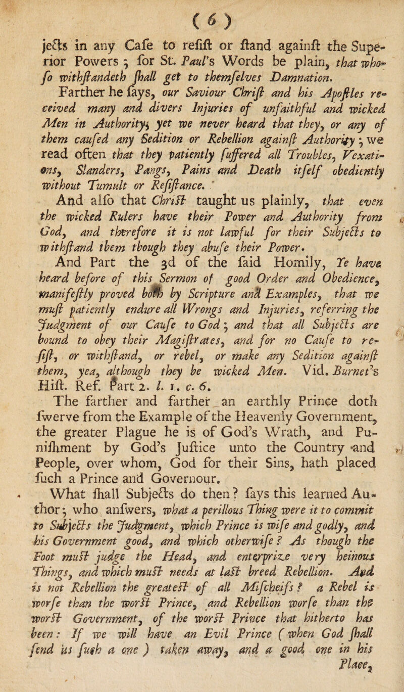 jefts in any Cafe to refift or ftand againft the Supe¬ rior Powers , for St'. Paul's Words be plain, that who« fo withftandeth jhall get to themfelves Damnation. Farther he fays, our Saviour Chrifi and his Apofiles re¬ ceived many and divers Injuries of unfaithful and wicked Men in Authorityy yet we never heard that they, or any of them caufed any Sedition or Rebellion again ft Authority \ we read often that they patiently fujfered all Troubles, Vexati- ons9 Slanders, PangSy Pains and Death itfelf obediently without Tumult or Refiftance* ' And allb that Chrifk taught us plainly, that even the wicked Rulers have their Power and Authority from (Jody and therefore it is not lawful for their Subjects to withfiand them though they abufe their Power• And Part the 3d of the faid Homily, Ye have heard before of this Sermon of good Order and Obediencey manifeffly proved bofh by Scripture and ExampleSy that we mufi patiently endure all Wrongs and Injuries, referring the Judgment of our Caufe to God j and that all Subjects are bound to obey their MagifirateSy and for no Caufe to re- fifly or withflandy or rebef or make any Sedition again ft them7 yeay although they be wicked Men. Vid. Burners Hift. Ref. fart 2. L 1. c. 6. The farther and farther^ an earthly Prince doth iwerve from the Example of the Heavenly Government, the greater Plague he is of God’s Wrath, and Pu- nifhment by God’s Juftice unto the Country -and People, over whom, God for their Sins, hath placed fuch a Prince and Governour. What fhall Subje£ls do then? fays this learned Au¬ thor *, who anfwers, what a perillous Thing were it to commit to Sub)eEls the Judgment, which Prince is wife and godly, and his Government goody and which otherwife ? As though the Foot miiYk judge the Heady and enterprise very heinous Things y and which mu si needs at laft breed Rebellion• Avd is not Rebellion the greatest of all Mifcheifs ? a Rebel is worfe than the worPk Princey and Rebellion worfe than the VPorFb Government, of the worft Prince that hitherto has been: If we will have an Evil Prince (when God jhall fend Us fmh a one ) taken away7 and a good one in his