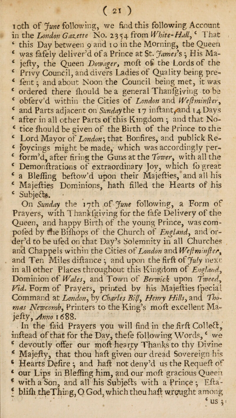 loth of June following, we find this following; Account in the London Gazette No. 2354 from White-Hull,c That , 4 this Day between 9 and 1 o in the Morning, the Queen 4 was fafely deliver’d of a Prince at St. James’s j His Ma- 4 jeftv, the Queen Dowager, moft of the Lords of the 4 Privy Council, and divers Ladies of Quality being pre- 4 fent} and about Noon the Council being met, it was 4 ordered there Ihould be a general Thanfgiving to be 4 obferv’d within the Cities of London and Weflminfter, 4 and Parts adjacent on Sunday the 17 inftamyand 14 Days 4 after in all other Parts of this Kingdom *, and that No- 4 tice fhould be given of the Birth of the Prince to the 4 Lord Mayor of London, that Bonfires, and publick Re** 4 joycings might be made,- which was accordingly per-* 4 form’d, after firing the Guns at the Tower, with all the 4 Demonftrations of extraordinary Joy, which fo great 4 a Bleliing beftow’d upon their Majefties, and all his 4 Majefties Dominions, hath filled the Hearts of his 4 Subjects. On Sunday the 17th of June following, a Form of Prayers, with Thankfgiving for the fafe Delivery of the Queen, and happy Birth of the young Prince, was com- poled by die Bifhops of the Church of England, and or¬ der’d to be ufed on that Day’s Solemnity in all Churches and Chappels within the Cities of London and Wefiminfie/*„ and Ten Miles difiance *, and upon the firft of July next: in all other Places throughout this Kingdom of England, Dominion of Wales, and Town of Berwick upon Tweed, Vid. Form of Prayers, printed by his Majefties fpeciai Command at London, by Charles BUJ, Henry Hills, and Tho¬ mas Newcomb, Printers to the King’s moft excellent Ma~ jefty, Anno 1688. In the faid Prayers you will find in the firfi Collect, infiead of that for the Day, thefe following Words,c we 4 devoutly offer our moft hearty Thanfs to thy Divine 4 Majefty, that thou haft given our dread Sovereign his * Hearts Defire *, and haft not deny’d us the Requeft of 4 our Lips in Bleftlng him, and our moft gracious Queen 4 with a Son, and all his Subjects with a fringe • Efta- [ blifh theThing, Q God, which thou haft wrought among 4 us $5