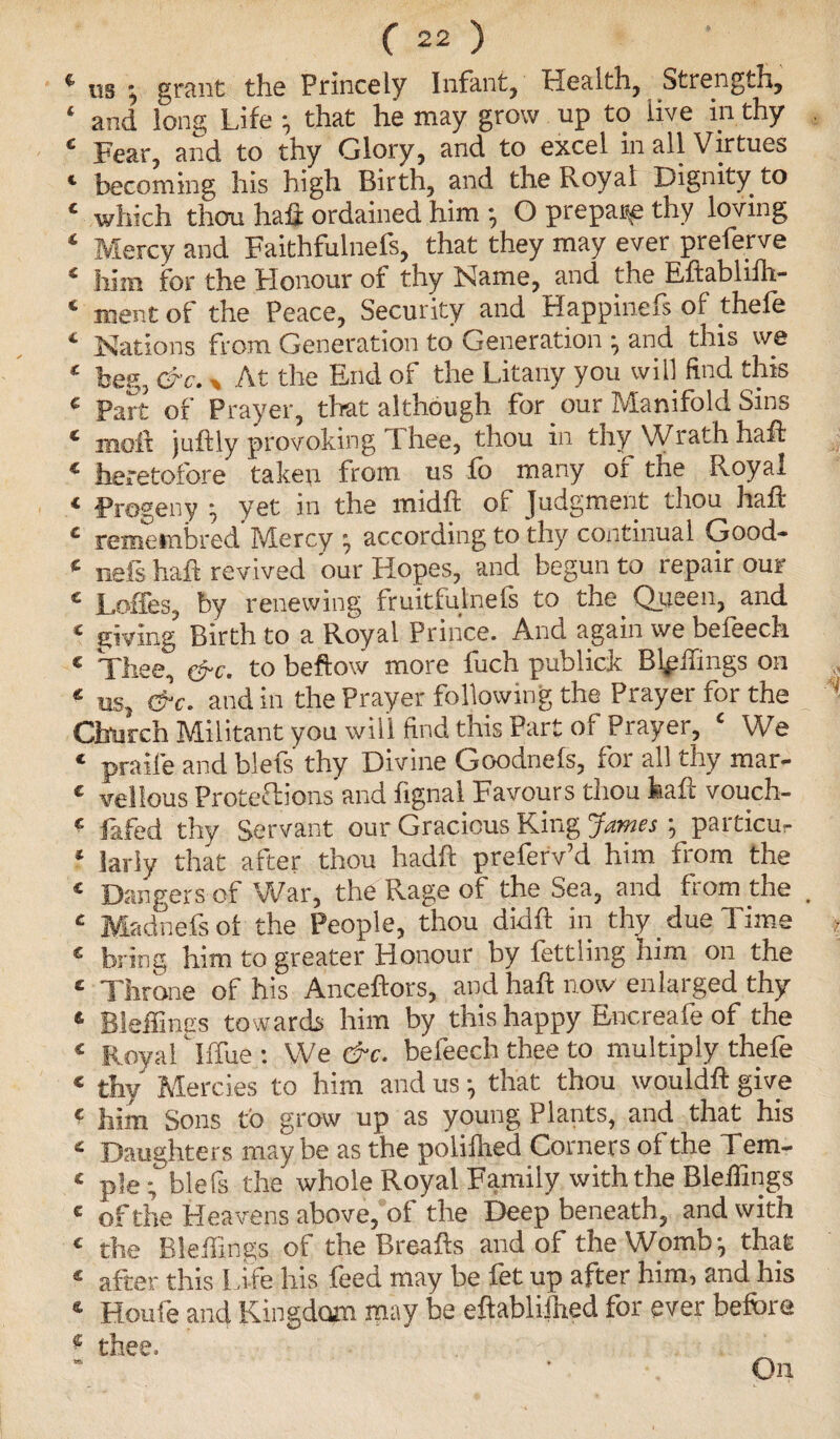 4 «s grant the Princely Infant, Health, Strength, ‘ and long Life ; that he may grow up to live in thy 4 Fear, and to thy Glory, and to excel in all Virtues 1 becoming his high Birth, and the Royal Dignity to * which thou haft ordained him •, O prepay thy loving 4 Mercy and Faithfulnels, that they may ever preferve 1 him for the Honour of thy Name, and the Eftablifh- * ment of the Peace, Security and Happinefs of thefe 4 Nations from Generation to Generation ; and this we 1 beg, &c., At the End of the Litany you will find this 4 part of Prayer, that although for our Manifold Sins * moll juftly provoking Thee, thou in thy Wrath haft * heretofore taken from us fo many of the Royal * Progeny •, yet in the midft of Judgment thou haft 4 remernbred Mercy :> according to thy continual Good- 4 nefs haft revived our Hopes, and begun to repair our 4 Loffes, by renewing fruitfulnels to the Queen, and 4 giving Birth to a Royal Prince. And again we befeech 4 Thee, &c. to beftow more fuch publick Buffings on * us, &c. and in the Prayer following the Prayer for the Church Militant you will find this Part of Prayer, 4 We 4 praife and blefs thy Divine Goodnefs, for all thy mar- 4 vellous Protections and fignal Favours thou haft vouch- 4 lifted thy Servant our Gracious King James ; particu- ‘ larly that after thou hadft preferv’d him from the 4 Dangers of War, the Rage of the Sea, and from the . 4 Madnefs of the People, thou didft in thy due Time 4 bring him to greater Honour by fettling him on the 4 Throne of his Anceftors, and haft now enlarged thy * Bleffings towards him by this happy Encreafe of the 4 Royal' Iffue : We &c. befeech thee to multiply thefe * thy Mercies to him and us •, that thou wouldft give e him Sons to grow up as young Plants, and that his 4 Daughters maybe as the poliihed Corners ol the Tem- 4 pie; blefs the whole Royal Family with the Bleffings c of the Heavens above, of the Deep beneath, and with 4 the Bleffings of the Breafts and of the Womb-, that 4 after this Life his feed may be fet up after him, and his 4 Houfe and Kingdom may be eftabliihed for ever before * thee. On