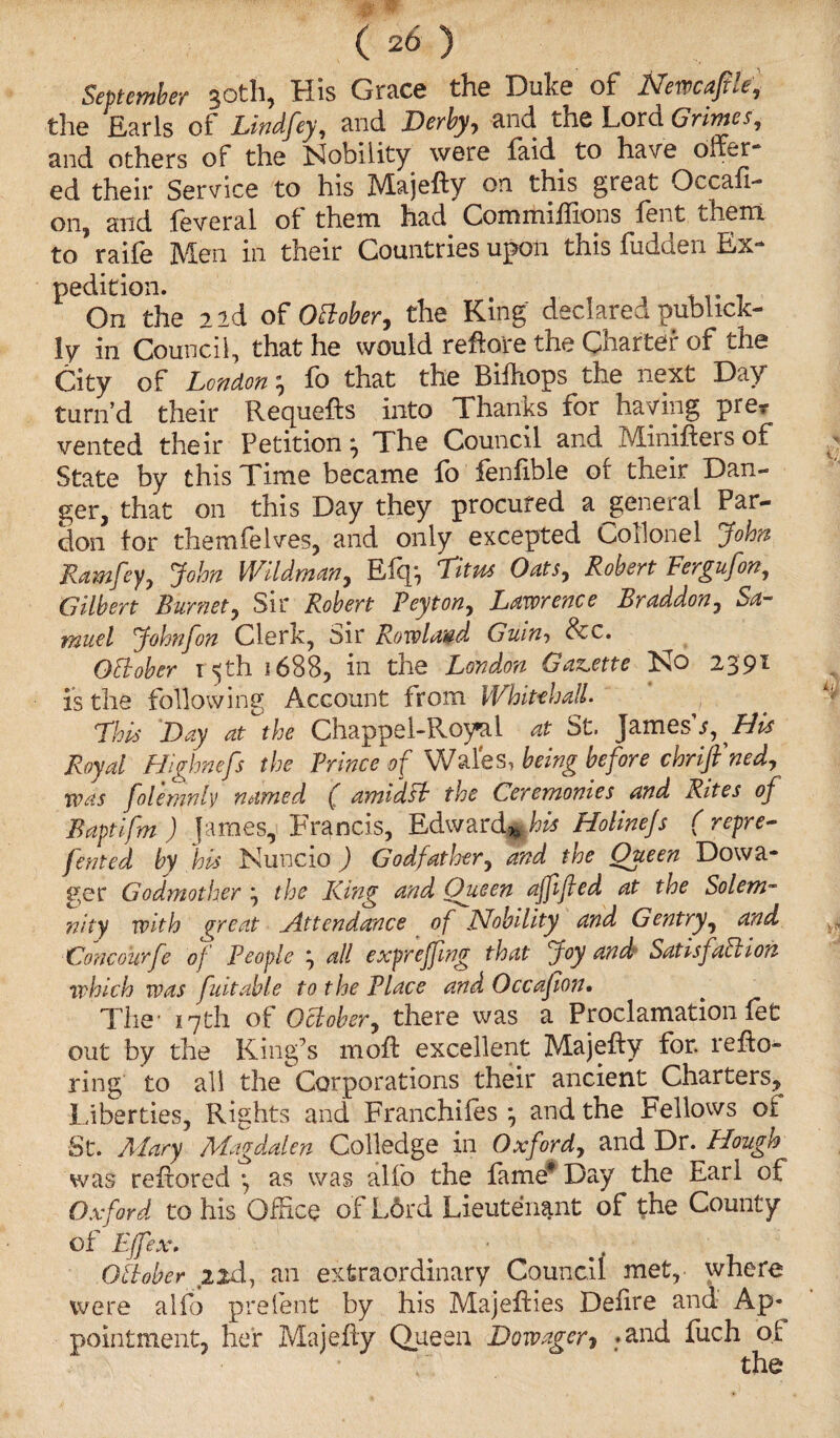 September 30th, His Grace the Duke of Newcafile, the Earls of Ltndfey, and Derby, and the Lora Grimes, and others of the Nobility were laid to have offer* ed their Service to his Majefty on this great Occasi¬ on, and feveral of them had Commiffions lent them to’raife Men in their Countries upon this fudden Ex* pedition. On the 2 id of October, the King declared publick- fy in Council, that he would reflate the Charter of the City of London \ fo that the Bifhops the next Day turn’d their Requefts into Thanks for haying prer vented their Petition ^ The Council and Miniftei s of State by this Time became fo fenfible of their Dan¬ ger, that on this Day they procured a general Par¬ don for themfeIves, and only excepted CoTlonel John Ramfey, John Wildman, Eftp Litus Oats, Robert Fergufon, Gilbert Burnet, Sir Robert Peyton, Lawrence Braddon, Sa¬ muel Johnfon Clerk, Sir Rowland Guin-> See, OBober 15th 1688, in the London Gazette No 2391 is the following Account from Whitehall This Day atthe Chappel-Royal at St. James's , His Royal Highnefs the Prince of Wales, being before chrift'ned, was folemnly named ( amid ft the Ceremonies and Rites of Baptifm ) fames,! Francis, Edward* his Holinefs ( repre¬ sented by his Nuncio ) Godfather, and the Oueen Dowa¬ ger Godmother the King and Queen affifed at the Solem¬ nity with great _A.ttend.ance of Nobility and Gentry, and Concourfc of People j all expreffing that Joy and Satisfaction which was fuitable to the Place and Occafion• The- 17th of October, there was a Proclamation let out by the King’s moft excellent Majefty for. refto- ring to all the Corporations their ancient Charters, Liberties, Rights and Franchiles *, and the Fellows of St. Mary Magdalen Colledge in Oxford, and Dr. Hough was reftored *, as was alfo the fame* Day the Earl of Oxford to his Office of L6rd Lieutenant of the County of Effex. . October 2id, an extraordinary Council met, where were alfo prelent by his Majefties Deiire and Ap¬ pointment, her Majefty Queen Dowager * .and fuch of the