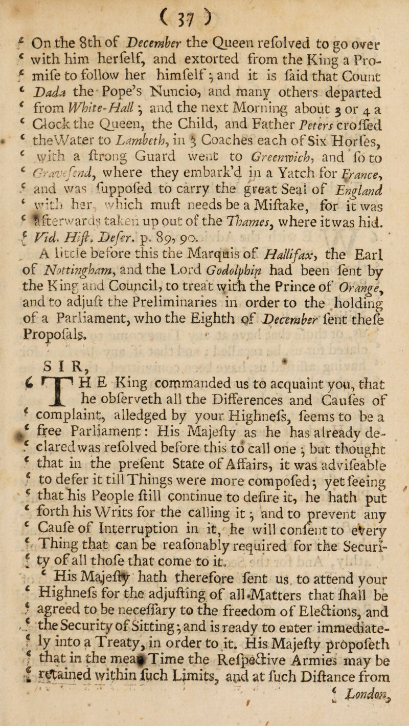 1 On the 8th of December the Queen refolved to go over c with him herfelf, and extorted from the King a Pro- * mife to follow her himfelf \ and it is faid that Count 4 Dad* the Pope’s Nuncio, and many others departed 4 from White-Hall j and the next Morning about 3 or 4 a c Clock the Queen, the Child, and Father Peters crofled 4 the Water to Lambeth, in ^ Coaches each of Six Horfes, c with a ftrong Guard went to Greenwich, and do to c Grav-fcndy where they embark’d in a Yatch for France, c and was ftippofed to carry the great Seal of England ‘ with her which muft needs be a Miftake, for it was c Afterwards taken up out of the Thames, where it was hid. f Vid. Hlft» Defer, p. 89, 90. A little before this the Marquis of Halifax, the Earl of Nottingham, and the Lord Godolphin had been lent by the King and Council, to treat with the Prince of Orange, and to adjuft the Preliminaries in order to the holding of a Parliament, who the Eighth qf December lent thefe Propofals. 1 . . SIR, ' # C H E King commanded us to acquaint you, that JL he oblerveth all the Differences and Caufes of 4 complaint, alledged by your Highnefs, feems to be a f free Parliament: His Majefty as he has already de- c dared was refolved before this to call one , but thought € that in the prefent State of Affairs, it was advifeable e to defer it till Things were more compofed} yet feeing € that his People hill continue to defire it, he hath put c forth his Writs for the calling it *, and to prevent any c Caufe of Interruption in it, he will content to eVery c Thing that can be reafonably required for the Securi- f ty of all thofe that come to it. c His Majefty hath therefore fent us to attend your c Highnefs for the adjufting of all .Matters that fhall be * agreed to be neceffary to the freedom of Elections, and 'c the Security of Sittingj and is ready to enter immediate- f ly into a 1 reaty, in order to it. His Majefty propofeth •? that in the meap Time the Refpeftive Armies may be t retained within fuch Limits, and at fuch Diftance from 1 Londonl