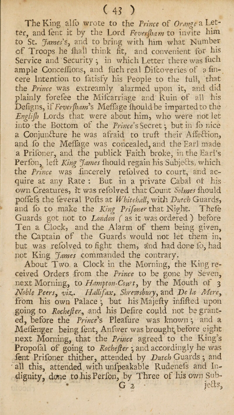 ( 4? ) The King alfo wrote to the Trinee of Orange a Let¬ ter, and Lent it by the Lord Feverjha m to invite him to St. James’s, and to bring with him what Number of Troops he frail think fit, and convenient for his Service and Security in which Letter there was inch ample Concefrons, and fuch real feifeoveties of a fin- cere Intention to fatisfy his People to the full, that the Prince was extreamly alarmed upon it, and did plainly forefee the Mifcarriage and Ruin of all his Defigns, if Feverjham’s Meffage frouldbe imparted to the Englift) Lords that were about him, who were not let into the Bottom of the Prince’s Secret *, but in fo nice a Conjuncture he was afraid to trufb their Affe&ion, and fo the MelTage was concealed, and the Earl made a Prifoner, and the publick Faith broke, in the Earl’s Perfon, left King James fiiould regain his Subjects, which, the Prince was fmcerelv refolved to court, and ac- quire at any Rate : But in a private Cabal of his own Creatures, ft was refolved that Count Solmes frould poffefs the feveral Pofts at Whitehall, with Dutch Guards, and fo to make the King Prifoner that Night. Thefe Guards got not to London ( as it was ordered ) before Ten a Clock, and the Alarm of them being given, the Captain of the Guards would not let them in, but was refolved to fight them, and had done fo, had pot King James commanded the contrary. About Two a Clock in the Morning, the King re¬ ceived Orders from the Prince to be gone by Seven, next Morning, to Hamfton-Conrt, by the Mouth of 3 Noble Peers, viz., Halifax, Shrewsbury, and De la Mere, from his own Palace *, but his Majefty infifted upon going to Roche ft er, and his Defire could not be grant¬ ed, before the Prince’s Pleafure was known ^ and a Meffenger being lent, Anfwer was brought before eight next Morning, that the Prince agreed to the King’s Propofal of going to Rochefter } and accordingly he was lent Prifoner thither, attended by Dutch Guards * and ' all this, attended with unfpeakable Rudenefs and In- dignity, done to his Perlon, by Three of his own Sub- '  • G 2 • jeds.