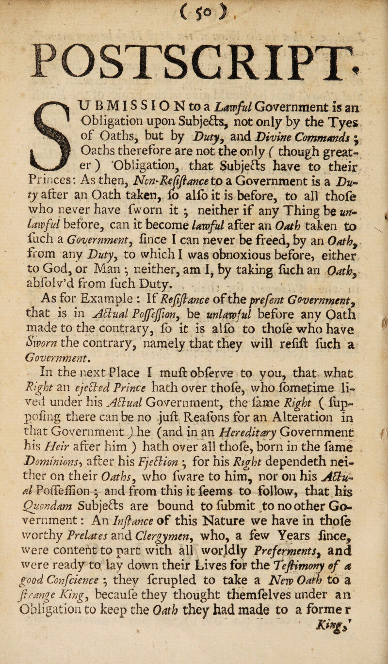 ( 5® ) . SUB MISSION to a Lawful Government Is an Obligation upon Subjects, not only by the Tyes of Oaths, but by Duty, and Divine Commands ; Oaths therefore are not the only ( though great¬ er ) Obligation, that Subjefts have to their, Princes: As then, NcmReJifianceto a Government is a Du~ ty after an Oath taken, fo alfo it is before, to all thofe who never have fworn it; neither if any Thing be un¬ lawful before, can it become lawful after an Oath taken to x 1 fuch a Government, fince I can never be freed, by an Oath, from any Dutyy to which I was obnoxious before, either to God, or Man ; neither, am I, by taking fuch an Oath-9 abfoiv’d from fuch Duty. As for Example : If Rejijtance oftheprefent Government, that is in Attual Pojfejfion, be unlawful before any Oath made to the contrary, fo it is alfo to thofe who have Sworn the contrary, namely that they will refill fuch a Government. In the next Place I muftobferve to you, that what Right an ejected Prince hath over thole, who iomefime li¬ ved under his AEtual Government, the fame Right ( flip— poling there can be no juft Reafons for an Alteration in that Government ) he (and in an Hereditary Government f\ his Heir after him ) hath over all thofe, born in the fame Dominions, after his Fjeflion ; for his Right dependeth nei¬ ther on their Oaths, who ftvare to him, nor on his A&u~ d PotTeftlon • and from this it feems to follow, that his Quondam Subjects are bound to fubmit to no other Go¬ vernment : An Jnfiance of this Nature we have in thofe worthy Prelates and Clergymen, who, a few Years fince, were content to part with all worldly Preferments, and were ready to lay down their Lives for the Teftimony of a good Conference ; they fcrupled to take a New Oath to a ft range King, becaufe they thought themfelves under an Obligation to keep the Oath they had made to a forme r Kingf