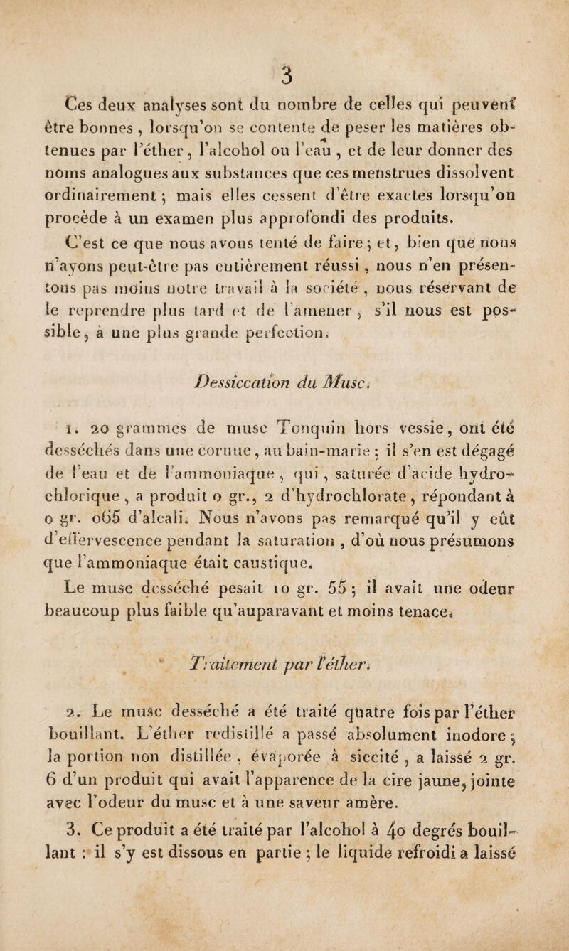 Ces dei>x analyses sont du nombre de celles qui peuvenC être bonnes , lorsqu’on se conlente de peser les matières ob¬ tenues par rétlier , l’alcohol ou l’eau , et de leur donner des noms analogues aux substances que ces menstrues dissolvent ordinairement ; mais elles cessent d’être exactes lorsqu’on procède à un examen plus approfondi des produits. C’est ce que nous avons lenté de biire^ et, bien que nous n’ayons peut-être pas entièrement réussi , nous n’en présen¬ tons pas moins notre travail à la soriété , nous réservant de le reprendre plus tard et de l ameiier , s’il nous est pos-^ sible, à une plus grande perfection* Dessiccation cia Musc, 1. 20 grammes de musc Tonqnin hors vessie, ont été desséchés dans une cornue, au bain-marie 5 il s’en est dégagé de l’eau et de l’ammoniaque, qui, saturée d’acide hydro- chlorique , a produit o gr., 2 d’hydrochlorate j répondant à O gr. o65 d’alcali. Nous n’avons pas remarqué qu’il y eêit d’eife rvescence pendant la saturation , d’où nous présumons que l’ammoniaque était caustique. Le musc desséché pesait 10 gr. 55 ; il avait une odeur beaucoup plus faible qu’auparavant et moins lenaccé Traitement par T éther i 2. Le musc desséché a été traité qtiatre fois p^r l’étlier bouillant. L’étlier redisîilîé a passé absolument inodore , la portion non distillée , évaporée à siccité , a laissé 2 gr. 6 d’uii produit qui avait l’apparence de la cire jaune, jointe avec l’odeur du musc et à une saveur amère. 3. Ce produit a été traité par l’alcobol à 4o degrés bouil¬ lant : il s’y est dissous en partie ; le liquide refroidi a laissé