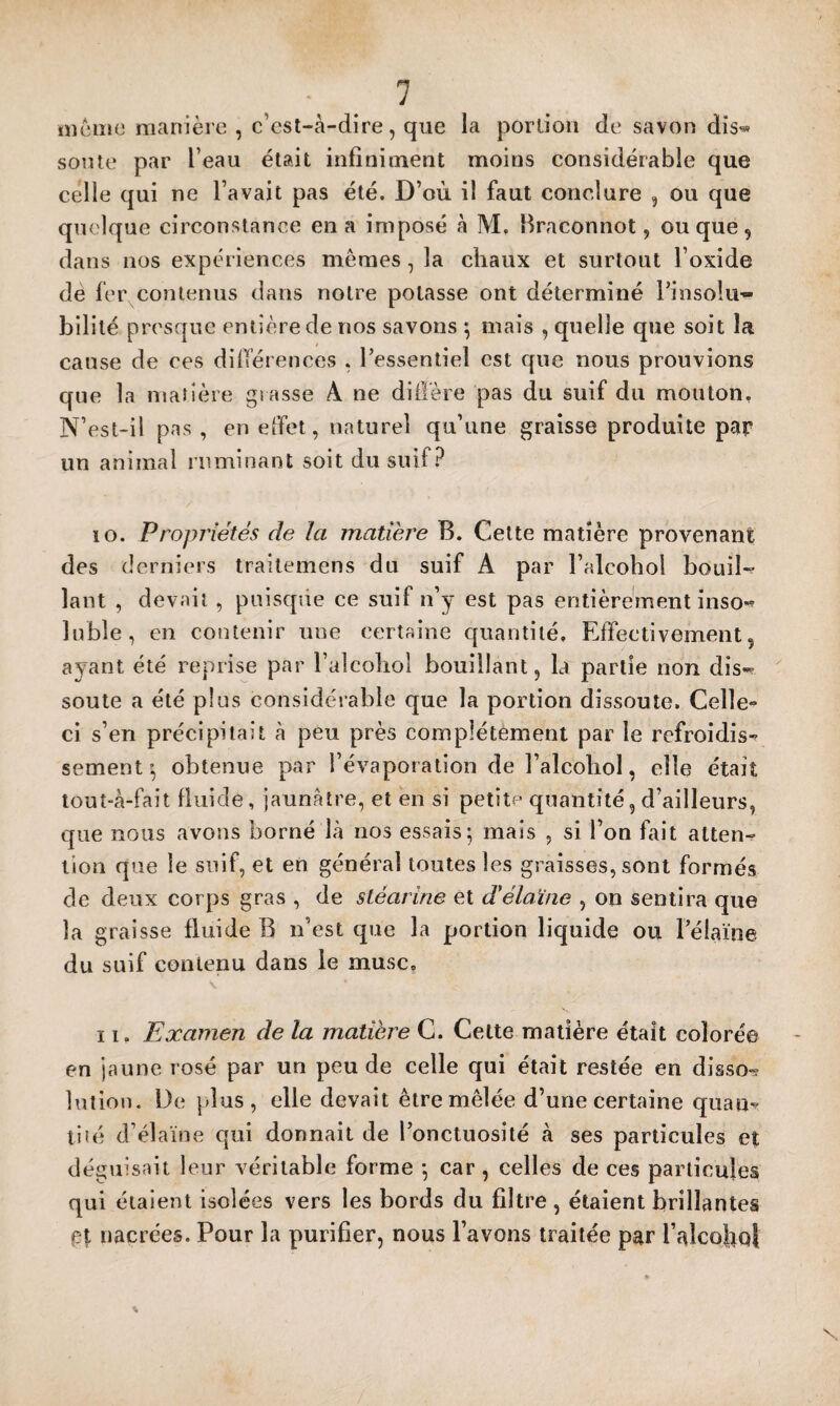 nioiîie manière, c’esl-à-dlre, que la porlioii de savon dis® soute par l’eau était infiniment moins considérable que celle qui ne l’avait pas été. D’où il faut conclure , ou que quoique circonstance en a imposé à M, firaconnot, ou que , dans nos expériences mêmes, la chaux et surtout l’oxide de fei\conlenus dans notre potasse ont déterminé l’insolu¬ bilité presque entière de nos savons \ mais , quelle que soit la cause de ces dilTérences , l’essentiel est que nous prouvions que la matière grasse A ne difière pas du suif du mouton. N’est-il pas , en effet, naturel qu’une graisse produite par un animal ruminant soit du suif? 10. Propriétés de la matière B. Celte matière provenant des derniers traiteniens du suif A par l’alcohol bouil-^ lant , devait , puisque ce suif n’y est pas entièrement inso® lubie, en contenir une certaine quantité. Effectivement, ayant été reprise par l’alcoliol bouillant, la partie non dis-^ soute a été plus considérable que la portion dissoute. Celle- ci s’en précipitait à peu près complètement par le refroidis¬ sement obtenue par l’évaporation de l’alcobol, elle était lout-à-fait fluide, jaunâtre, et en si petite quantité, d’ailleurs, que nous avons borné là nos essais; mais , si l’on fait atten^ lion que le suif, et en général toutes les graisses, sont formés de deux corps gras , de stéarine et délaïne , on sentira que la graisse fluide B n’est que la portion liquide ou l’élaïne du suif contenu dans le musc, 11. Examen de la matière C. Cette madère était coloré© en jaune rosé par un peu de celle qui était restée en disso-? lution. De plus, elle devait être mêlée d’une certaine quan¬ tité d’élaïne qui donnait de l’onctuosité à ses particules et déguisait leur véritable forme ; car , celles de ces particules qui étaient isolées vers les bords du filtre , étaient brillantes et nacrées. Pour la purifier, nous l’avons traitée par l’alcoho} X