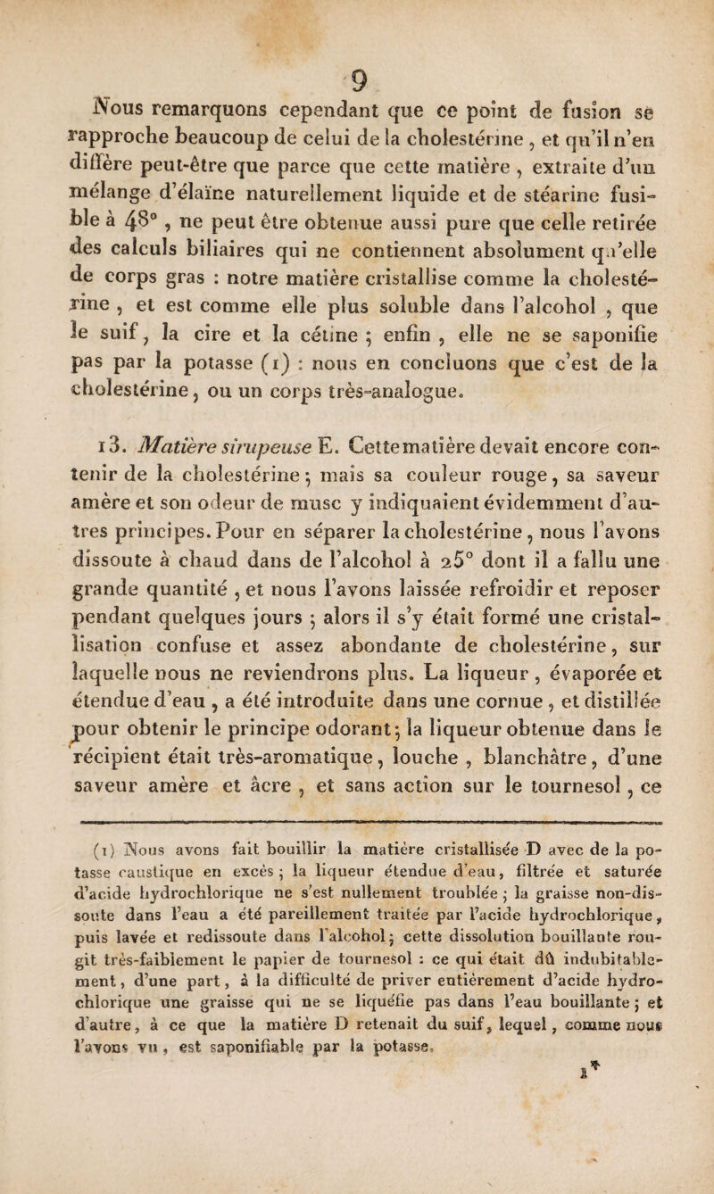 Nous remarquons cependant que ce point de fusion sè rapproche beaucoup de celui de la cholestérine , et qu’il n’en diffère peut-être que parce que cette matière , extraite d’im mélange d’élaïne naturellement liquide et de stéarine fusi¬ ble à 4B” , ne peut être obtenue aussi pure que celle retirée des calculs biliaires qui ne contiennent absolument q l’elle de corps gras : notre matière cristallise comme la cholesté¬ rine , et est comme elle plus soluble dans l’alcohol , que îe suif, la cire et la céiine ; enfin , elle ne se saponifie pas par la potasse (i) : nous en concluons que c’est de la cholestérine, ou un corps très-analogue, i3. Matière sirupeuse^. Cettemalîère devait encore con¬ tenir de la cholestérine \ mais sa couleur rouge, sa saveur amère et son odeur de musc y indiquaient évidemment d’au¬ tres principes. Pour en séparer la cholestérine , nous 1 avons dissoute à chaud dans de l’alcohol à 25° dont il a fallu une grande quantité , et nous l’avons laissée refroidir et reposer pendant quelques jours 5 alors il s’y était formé une cristal- iisation confuse et assez abondante de cholestérine, sur laquelle nous ne reviendrons plus. La liqueur , évaporée et étendue d’eau , a été introduite dans une cornue , et distillée pour obtenir le principe odorant*, la liqueur obtenue dans le récipient était Irès-aromatique, louche , blanchâtre, d’une saveur amère et âcre , et sans action sur le tournesol, ce (i) îN^oüs avons fait bouillir la matière cristallisée D avec de la po¬ tasse caustique en excès; la liqueur étendue d’eau, filtrée et saturée d’acide hydrochlorique ne s’est nullement troublée ; la graisse non-dis- soute dans l’eau a été pareillement traitée par l’acide hydrochlorique, puis lavée et redissoute dans Talcohol; cette dissolution bouillante rou¬ git très-faibiement le papier de tournesol : ce qui était dû indubitable¬ ment , d’une part, à la difficulté de priver entièrement d’acide hydro¬ chlorique une graisse qui ne se liquéfie pas dans l’eau bouillante ; et d’autre, à ce que la matière D retenait du suif, lequel, comme nous l’avons vu , est saponifiable par la potasse.