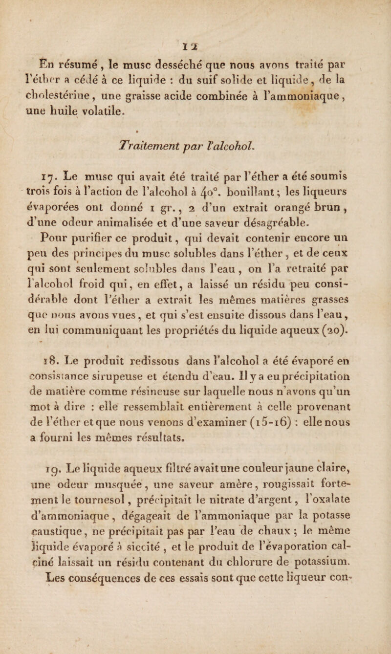 En résumé, le musc desséché que nous avons traité par rétbfT a cédé à ce liquide : du suif solide et liquide, de la chrilestérine, une graisse acide combinée à l’ammoniaque, une huile volatile. Traitement par Valcohol. 17. Le musc qui avait été traité par l’éther a été soumis trois fois à l’action de l’alcohol à 4o°. bouillant ; les liqueurs évaporées ont donné i gr., 2 d’un extrait orangé brun , d’une odeur animalisée et d’une saveur désagréable. Pour purifier ce produit, qui devait contenir encore un peu des principes du musc solubles dans l’éther , et de ceux qui sont seulement scltibles dans l’eau , on l’a retraité par Talcohol froid qui, en effet, a laissé un résidu peu consi¬ dérable dont Péther a extrait les mêmes matières grasses qiu‘ nous avons vues, et qui s’est ensuite dissous dans l’eau, en lui communiquant les propriétés du liquide aqueux (20). 18. Le produit redîssous dans l’alcohol a été évaporé en consistance sirupeuse et étendu d’eau. Il y a eu précipitation de matière comme résineuse sur laquelle nous n’avons qu’un mot à dire : elle ressemblait entièrement à celle provenant de l’éthcr et que nous venons d’examiner (i5-i6) : elle nous a fourni les mêmes résultats. 19. Le liquide aqueux filtré avait une couleur jaune claire, une odeur musquée, une saveur amère, rougissait forte¬ ment le tournesol, précipitait le nitrate d’argent, l’oxalate d’ammoniaque, dégageait de l’ammoniaque par la potasse caustique, ne précipitait pas par i’eau de chaux; le. même liquide évaporé à siccîté , et le produit de l’évaporation cal¬ ciné laissait un résidu contenant du chlorure de potassium. Les conséquences de ces essais sont que cette liqueur con-