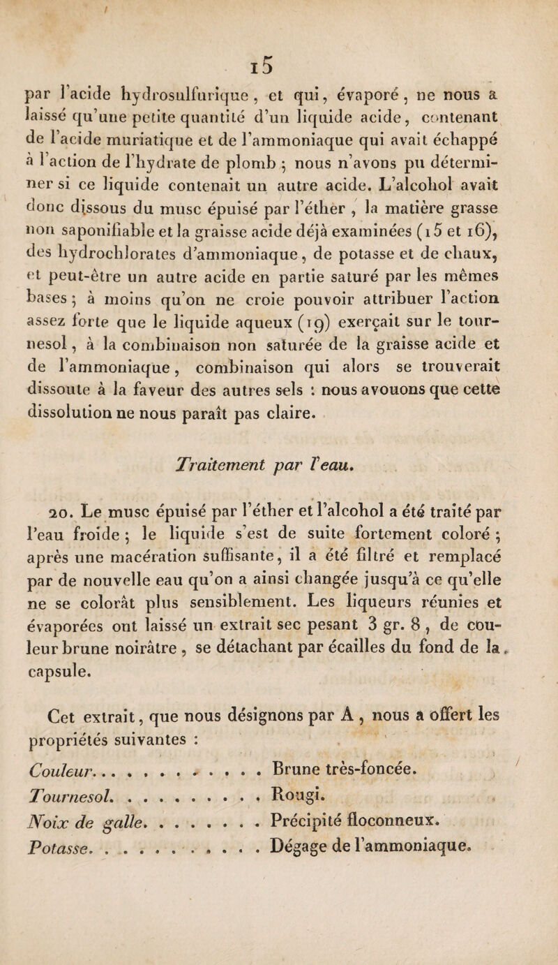 / r' ID par l’acide hydrosulfiirique , et qui, évaporé, ue nous a laissé qu’une petite quantité d’un liquide acide, contenant de r acide muriatique et de l’ammoniaque qui avait échappé à l’action de l’hydrate de plomb ^ nous n’avons pu détermi¬ ner si ce liquide contenait un autre acide. L’alcohol avait donc dissous du musc épuisé par l’éther , la matière grasse non saponilîabîe et la graisse acide déjà examinées (i5 et i6), des hydrochlorates d’ammoniaque, de potasse et de chaux, et peut-être un autre acide en partie saturé par les mêmes bases ; à moins qu’on ne croie pouvoir attribuer l’action assez forte que le liquide aqueux (tc^) exerçait sur le tour¬ nesol , à la combinaison non saturée de la graisse acide et de l’ammoniaque, combinaison qui alors se trouverait dissoute à la faveur des autres sels : nous avouons que celte dissolution ue nous paraît pas claire. Traitement par Veau, 20. Le musc épuisé par l’éther et l’alcohol a été traité par l’eau froide ; le liquide s’est de suite fortement coloré ; après une macération suffisante, il a été filtré et remplacé par de nouvelle eau qu’on a ainsi changée jusqu’à ce qu’elle ne se colorât plus sensiblement. Les liqueurs réunies et évaporées ont laissé un extrait sec pesant 3 gr. 8 , de cou¬ leur brune noirâtre , se détachant par écailles du fond de la. capsule. Cet extrait, que nous désignons par A , nous a offert les propriétés suivantes : Couleur...Brune très-foncée. Tournesol.Rougi. Noix de galle.Précipité floconneux. Potasse..Dégage de l’ammoniaque.