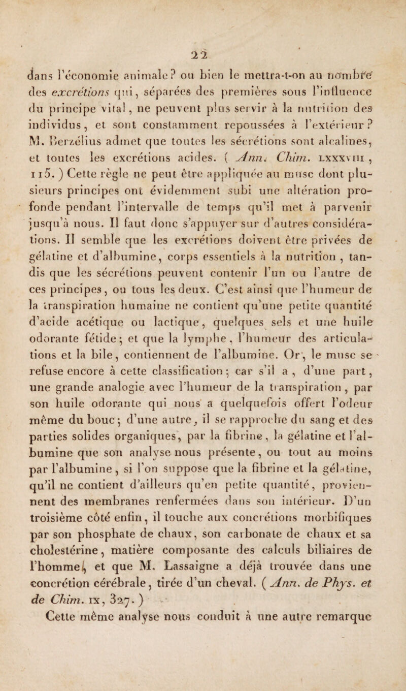 dans l’econoniie animale? ou bien le metlra-t-on au nnmbr'é (les excrétions (]ni, séparées des premières sous riniluence du principe vital, ne peuvent plus ser vir à la nutrition des individus, et sont constamment repoussées à rextéiieur? M. lîerzélius admet (|ue toutes les sécrétions soîit alcalines, et toutes les excrétions acides. ( JÉniii Chiin. lxxxviii , ii5. ) Cette règle ne peut être appliquée au mtisc dont plu¬ sieurs principes ont évidemment subi une altération pro¬ fonde pendant l’intervalle de temps qu’il met à parvenir jusqu’à nous. Il faut donc s’appuyer sur d’autres considéra¬ tions. II semble vque les excrétions doivent être privées de gélatine et d’albumine, corps essentiels à la nutrition , tan¬ dis que les sécrétions peuvent contenir l’un ou l’autre de ces principes, ou tous les deux. C’est ainsi que l’humeur de la transpiration humaine ne contient qu’une petite ({uantité d’acide acétique ou lactique, quehpies sels et une huile odorante fétide^ et que la lymphe, l’humeur des articula¬ tions et la bile, contiennent de l’albumine. Or’, le mnsc se ' refuse encore à cette classification • car s’il a , d’une part, une grande analogie avec l’humeur de la transpiration , par son huile odorante qui nous a quehjuefois offert l’odeur même du bouc*, d’une autreil se rapproche du sang et des parties solides organiques', par la fibrine, la gélatine et l’al¬ bumine que son analyse nous présente, ou tout au moins par l’albumine, si l’on suppose que la fibrine et la gélatine, qu’il ne contient d’ailleurs qu’en petite (|uanlité, provien¬ nent des membranes renfermées dans son intérieur. ])’un troisième côté enfin, il touche aux conciétions morbifiques par son phosphate de chaux, son carbonate de chaux et sa cholestérine, matière composante des calculs biliaires de l’hommei, et que M, Lassaigne a déjà trouvée dans une concrétion cérébrale, tirée d’un cheval. ( Ann, de Phjs. et de Chim. IX, 827. ) >■ Cette même analyse nous conduit à une autre remarque