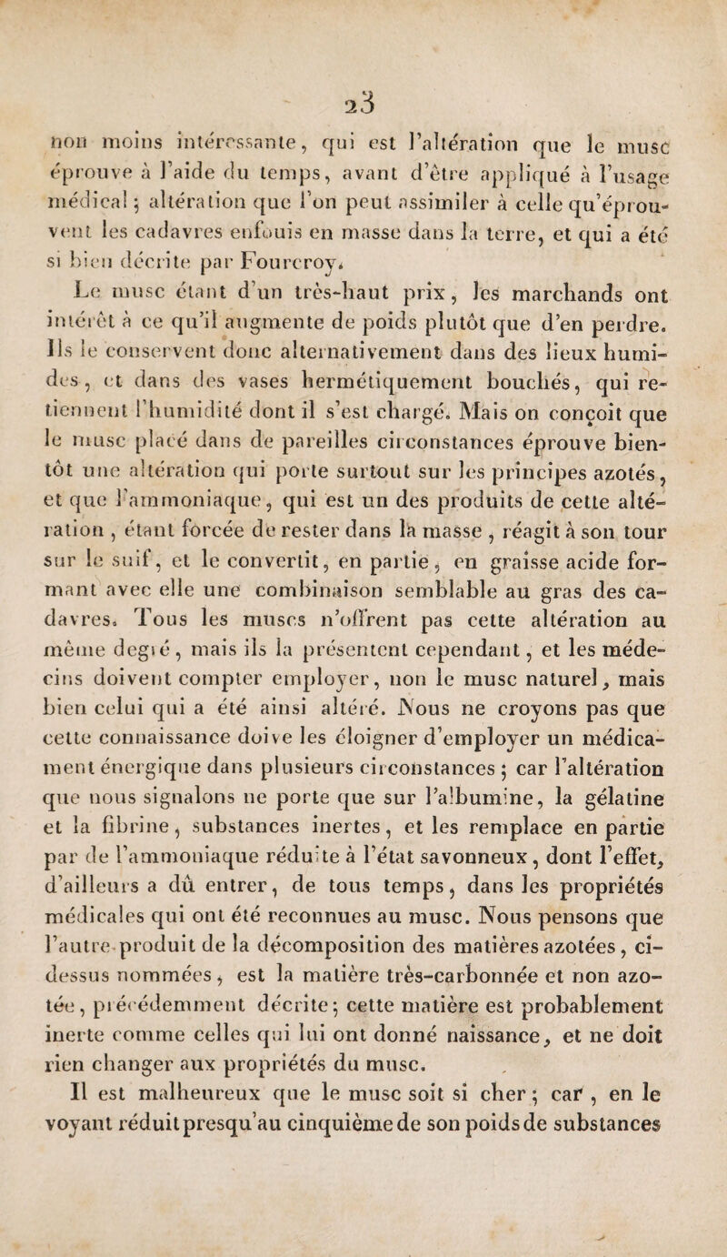 non moins intérrssnnte, qui est l’altération que le musc éprouve à l’aide du temps, avant d’être appliqué à l’usage médical ^ altération que l’on peut assimiler à celle qu’éprou¬ vent les cadavres enfouis en masse dans la terre, et qui a été SI bien décrite par Fourcroy* Le musc étant d’un très-haut prix, les marchands ont intérêt à ce qu’il augmente de poids plutôt que d’en perdre. Ils le conservent donc alternativement dans des lieux humi¬ des , et dans des vases hermétiquement bouchés, qui re¬ tiennent l’humidité dont il s’est chargé. Mais on conçoit que le musc placé dans de pareilles circonstances éprouve bien¬ tôt une altération ({ui porte surtout sur les principes azotés, et que l’ammoniaque, qui est un des produits de ,cette alté¬ ration , étant forcée de rester dans la masse , réagit à son tour sur le suif, et le convertit, en partie, eu graisse acide for¬ mant avec elle une combinaison semblable au gras des ca¬ davres. Tous les muscs n’offrent pas cette altération au même degié, mais ils la présentent cependant, et les méde¬ cins doivent compter employer, non le musc naturel, mais bien celui qui a été ainsi altéré. JNous ne croyons pas que cette connaissance doive les éloigner d’employer un médica¬ ment énergique dans plusieurs circonstances ; car l’altération que nous signalons ne porte que sur l’albumine, la gélatine et la fibrine, substances inertes, et les remplace en partie par de l’ammoniaque réduite à l’état savonneux, dont l’effet, d’ailleurs a dû entrer, de tous temps, dans les propriétés médicales qui ont été reconnues au musc. Nous pensons que l’autre produit de la décomposition des matières azotées , ci- dessus nommées, est la matière très-carbonnée et non azo¬ tée, piéi'édemment décrite; cette matière est probablement inerte comme celles qui lui ont donné naissance, et ne doit rien changer aux propriétés du musc. Il est malheureux que le musc soit si cher ; car , en le voyant réduit presqu’au cinquième de son poids de substances