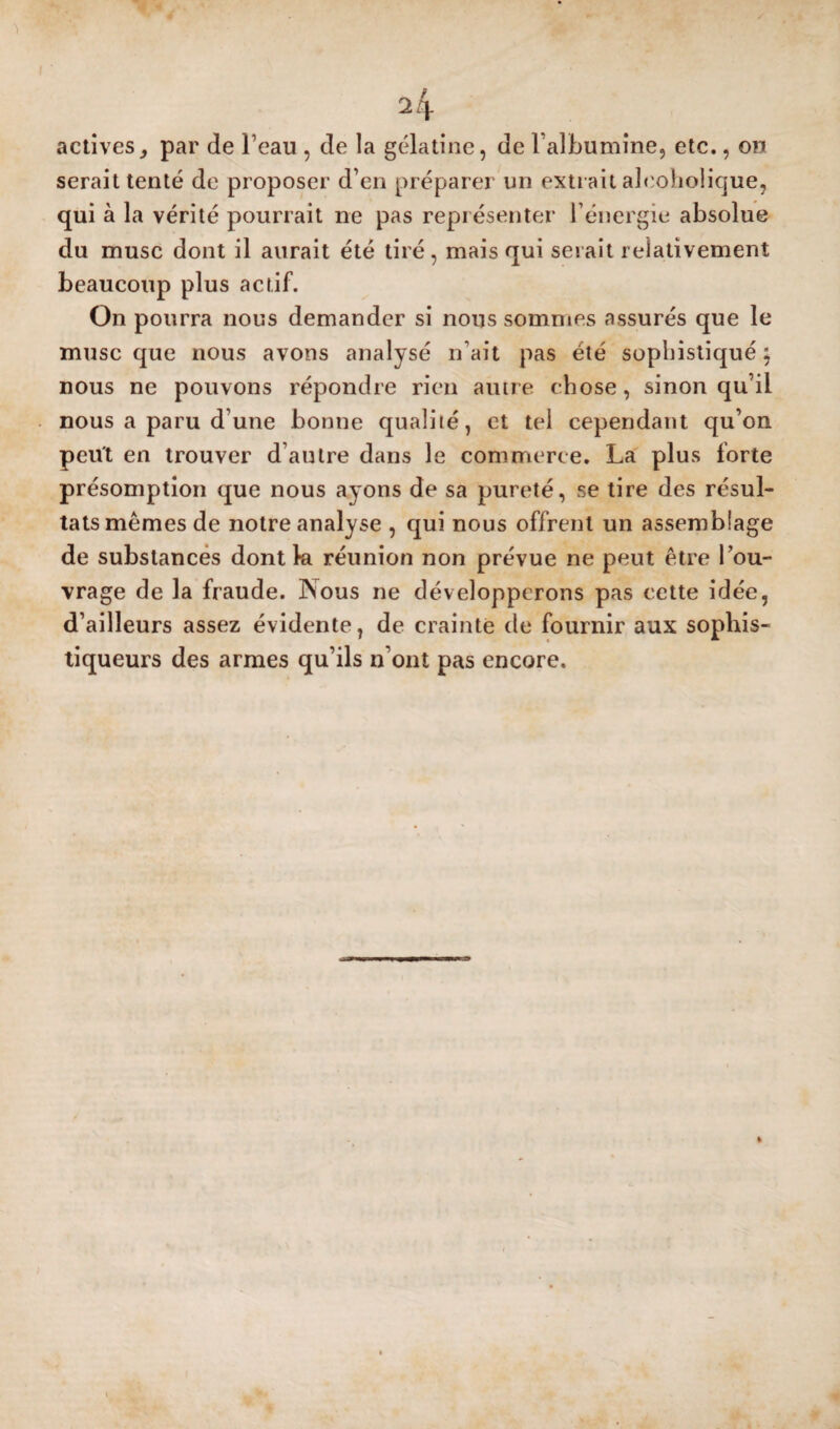 activespar de l’eau , de la gélatine, de l’albumine, etc., on serait tenté de proposer d’en préparer un extrait alcoholique, qui à la vérité pourrait ne pas représenter Ténergie absolue du musc dont il aurait été tiré, mais qui serait relativement beaucoup plus actif. On pourra nous demander si nous sommes assurés que le musc que nous avons analysé n’ait pas été sophistiqué j nous ne pouvons répondre rien autre chose, sinon qu’il nous a paru d’une bonne qualité, et tel cependant qu’on peut en trouver d’autre dans le commerce. La plus forte présomption que nous ayons de sa pureté, se tire des résul¬ tats mêmes de notre analyse , qui nous offrent un assemblage de substances dont la réunion non prévue ne peut être l’ou¬ vrage de la fraude. Nous ne développerons pas cette idée, d’ailleurs assez évidente, de crainte de fournir aux sophis- tiqueurs des armes qu’ils n’ont pas encore.