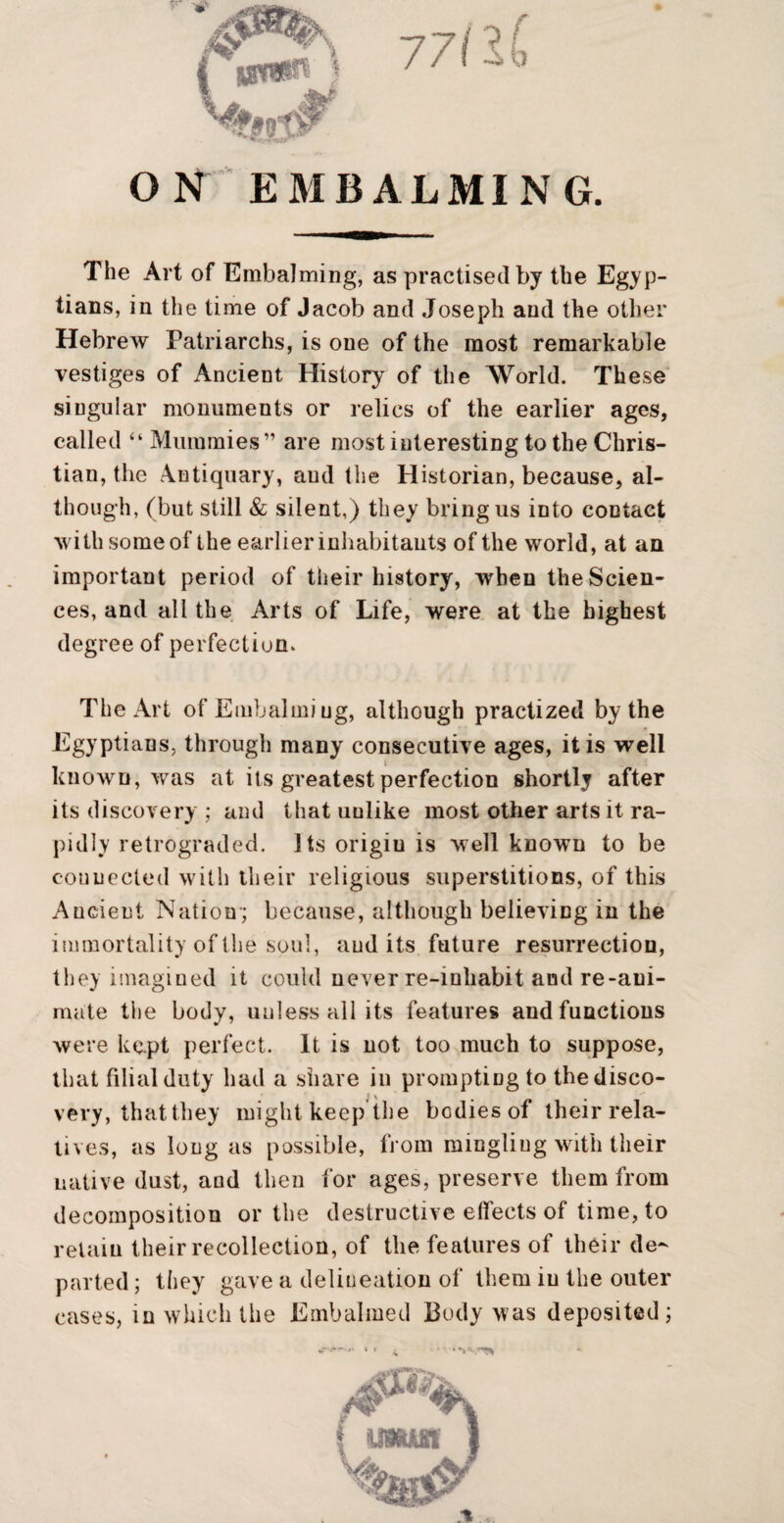 ON EMBALMING. The Art of Embalming, as practised by the Egyp¬ tians, in the time of Jacob and Joseph and the other Hebrew Patriarchs, is one of the most remarkable vestiges of Ancient History of the World. These singular monuments or relics of the earlier ages, called “ Mummies” are most interesting to the Chris¬ tian, the Antiquary, and the Historian, because, al¬ though, (but still & silent,) they bring us into contact with some of the earlier inhabitants of the world, at an important period of their history, when the Scien¬ ces, and all the Arts of Life, were, at the highest degree of perfection. The Art of Emhaliniug, although practized by the Egyptians, through many consecutive ages, it is well known, was at its greatest perfection shortly after its discovery ; and that unlike most other arts it ra¬ pidly retrograded. Its origiu is well known to be connected with their religious superstitions, of this Ancient Nation*; because, although believing in the immortality of the soul, audits future resurrection, tliey imagined it could never re-inhabit and re-ani¬ mate the body, unless all its features and functions were kept perfect. It is not too much to suppose, that filial duty had a share in prompting to the disco¬ very, that they might keep the bodies of their rela¬ tives, as long as possible, fj’om mingling with their native dust, and then for ages, preserve them from decomposition or the destructive effects of time, to retain their recollection, of the features of their de¬ parted ; they gave a delineation of them in the outer cases, in which the Embalmed Body was deposited; t msm