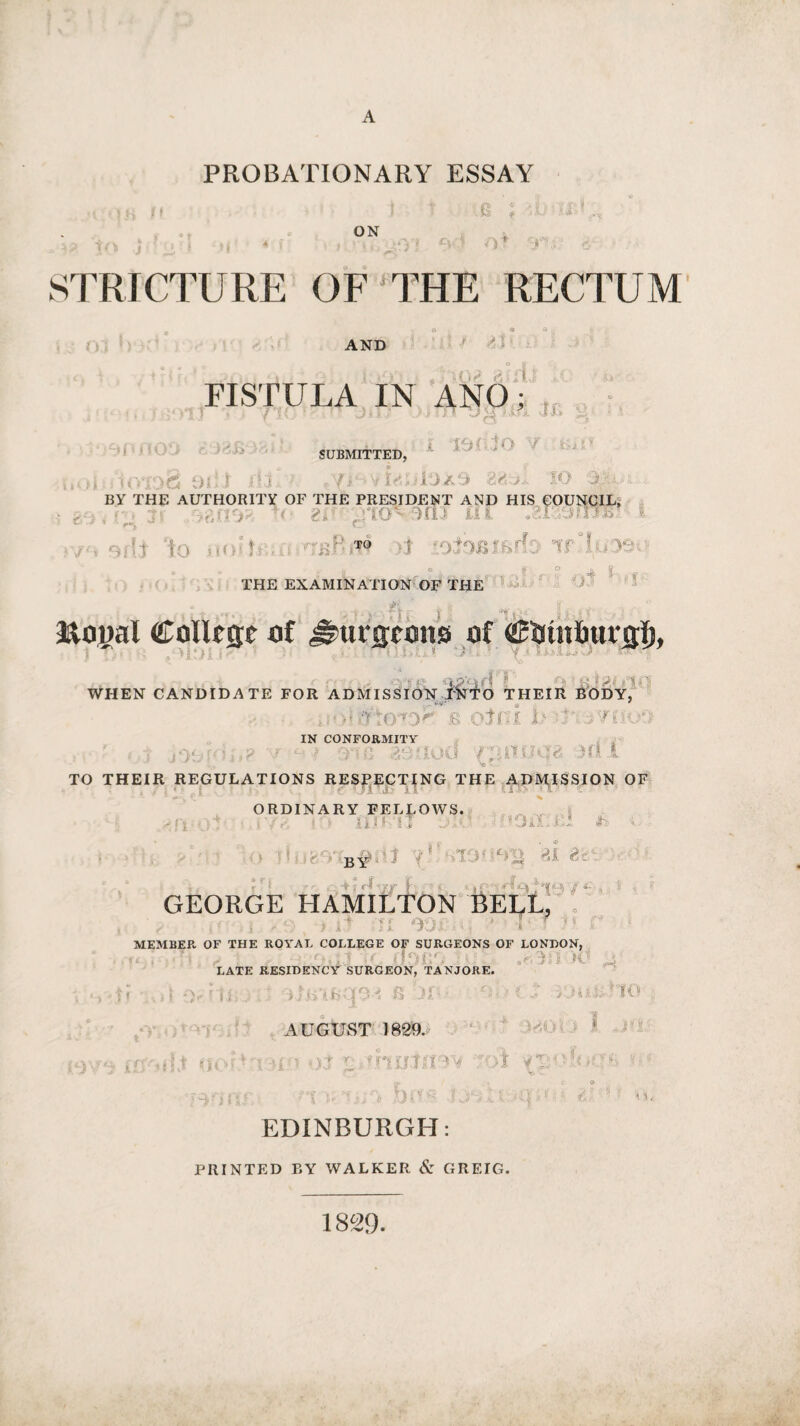 PROBATIONARY ESSAY ,v s * j t .O f TuirA,, ON *•*« tO j A ! H <U '> 09 Of T'O STRICTURE OF THE RECTUM AND At FISTULA IN ANO; IX. ! I «j D >6 9iU Cj i \ O ’/ SUBMITTED, . 7i -vLoiO/iO 2?rv1 IO T BY THE AUTHORITY OF THE PRESIDENT AND HIS COUNCIL* ■ , jf '-/rj'i'i- i( <?>■■ '!tO'i9nJ ill •2.1:vaFi7e ' * ’ • rwj C_j TO ; Tl » ^ - tt 6,1 # THE EXAMINATION OF THE O n » 1 oJ ‘ &oi>al Colltse of J?ut*£cott0 of or* p -r £ i pj |®( WHEN CANDIDATE FOR ADMISSION INTO THEIR BODY, ; ' > * iftOTO^ B oln I U ■ 1 ‘ , Ti - 09 IN CONFORMITY - - ; - .. - ■ - MU •*> - TO THEIR REGULATIONS RESPECTING THE ADMISSION OF COOaT.e! Jb u by 2i a I j rlw I r j up Hv^- • j c GEORGE HAMILTON BELL, ; - , i. it JL 901 * * f ■5 U MEMBER OF THE ROYAL COLLEGE OF SURGEONS OF LONDON, ' ■ 7 ■ K .... LATE RESIDENCY SURGEON, TANJORE. ORDINARY FELLOWS. li> » IT ! x if ' IO B 3f' 9- ' f. AUGUST 1829. . i -xT uuhiiRm roi vjutl* j I. I J , t r.. X Hi EDINBURGH: PRINTED BY WALKER & GREIG. 1829