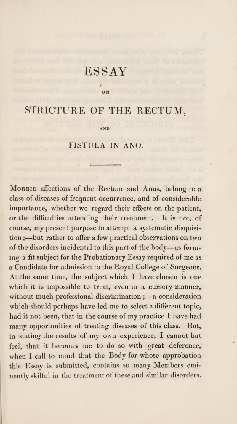 ESSAY ON STRICTURE OF THE RECTUM, AND FISTULA IN ANO. Morbid affections of the Rectum and Anus, belong to a class of diseases of frequent occurrence, and of considerable importance, whether we regard their effects on the patient, or the difficulties attending their treatment. It is not, of course, my present purpose to attempt a systematic disquisi¬ tion ;—but rather to offer a few practical observations on two of the disorders incidental to this part of the body—as form¬ ing a fit subject for the Probationary Essay required of me as a Candidate for admission to the Royal College of Surgeons. At the same time, the subject which I have chosen is one which it is impossible to treat, even in a cursory manner, without much professional discrimination ;—a consideration which should perhaps have led me to select a different topic, had it not been, that in the course of my practice I have had many opportunities of treating diseases of this class. Blit, in stating the results of my own experience, I cannot but feel, that it becomes me to do so with great deference, when I call to mind that the Body for whose approbation this Essay is submitted, contains so many Members emi¬ nently skilful in the treatment of these and similar disorders.