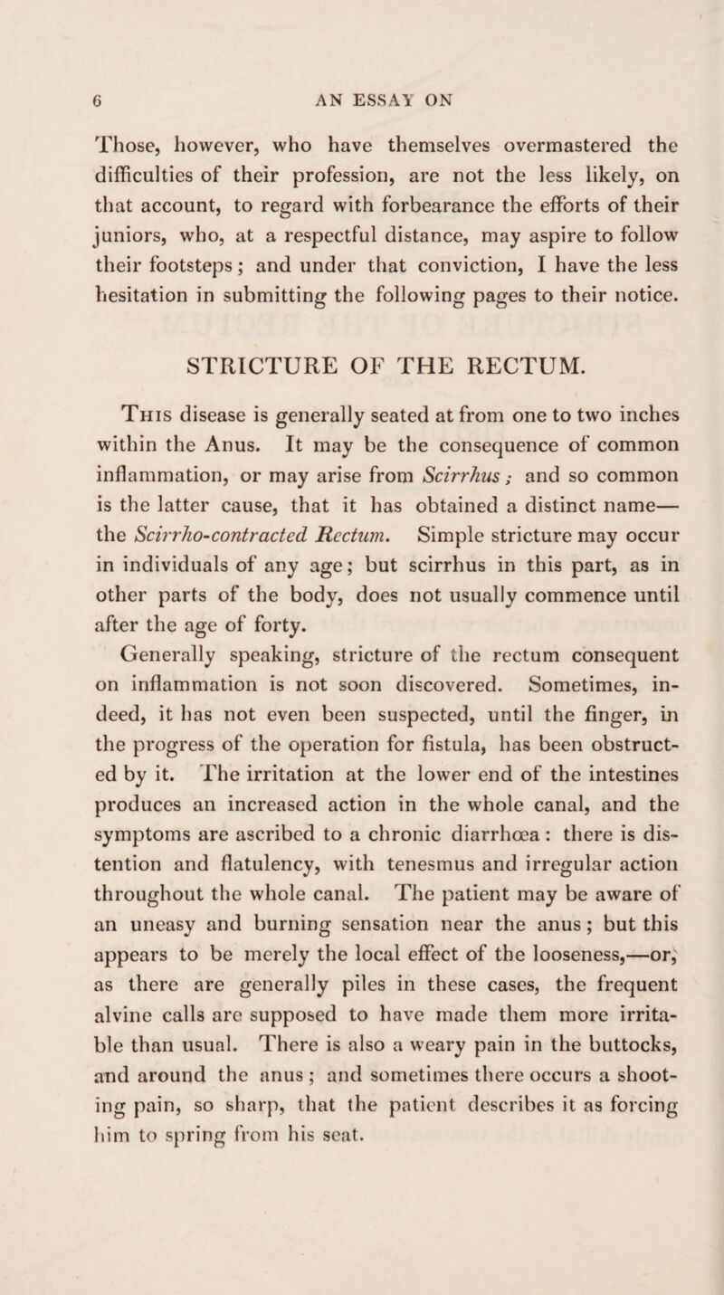 Those, however, who have themselves overmastered the difficulties of their profession, are not the less likely, on that account, to regard with forbearance the efforts of their juniors, who, at a respectful distance, may aspire to follow their footsteps; and under that conviction, I have the less hesitation in submitting the following pages to their notice. STRICTURE OF THE RECTUM. This disease is generally seated at from one to two inches within the Anus. It may be the consequence of common inflammation, or may arise from Scirrhus; and so common is the latter cause, that it has obtained a distinct name— the Scirrho-contracted Rectum. Simple stricture may occur in individuals of any age; but scirrhus in this part, as in other parts of the body, does not usually commence until after the age of forty. Generally speaking, stricture of the rectum consequent on inflammation is not soon discovered. Sometimes, in¬ deed, it has not even been suspected, until the finger, in the progress of the operation for fistula, has been obstruct¬ ed by it. The irritation at the lower end of the intestines produces an increased action in the whole canal, and the symptoms are ascribed to a chronic diarrhoea : there is dis¬ tention and flatulency, with tenesmus and irregular action throughout the whole canal. The patient may be aware of an uneasy and burning sensation near the anus; but this appears to be merely the local effect of the looseness,—or, as there are generally piles in these cases, the frequent alvine calls are supposed to have made them more irrita¬ ble than usual. There is also a weary pain in the buttocks, and around the anus; and sometimes there occurs a shoot¬ ing pain, so sharp, that the patient describes it as forcing him to spring from his seat.