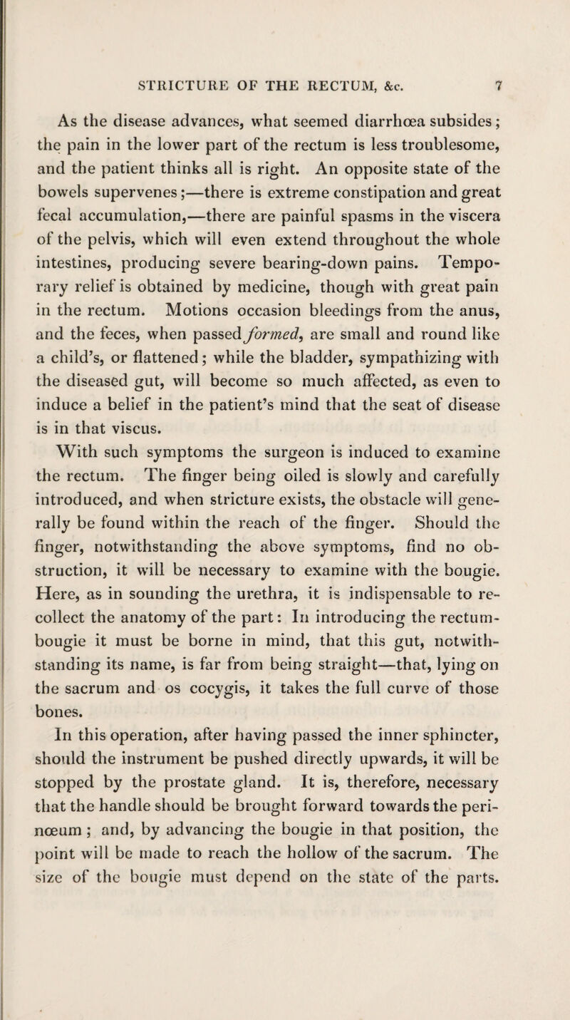 As the disease advances, what seemed diarrhoea subsides; the pain in the lower part of the rectum is less troublesome, and the patient thinks all is right. An opposite state of the bowels supervenes;—there is extreme constipation and great fecal accumulation,—there are painful spasms in the viscera of the pelvis, which will even extend throughout the whole intestines, producing severe bearing-down pains. Tempo¬ rary relief is obtained by medicine, though with great pain in the rectum. Motions occasion bleedings from the anus, and the feces, when passed formed, are small and round like a child’s, or flattened; while the bladder, sympathizing with the diseased gut, will become so much affected, as even to induce a belief in the patient’s mind that the seat of disease is in that viscus. With such symptoms the surgeon is induced to examine the rectum. The finger being oiled is slowly and carefully introduced, and when stricture exists, the obstacle will gene¬ rally be found within the reach of the finger. Should the finger, notwithstanding the above symptoms, find no ob¬ struction, it will be necessary to examine with the bougie. Here, as in sounding the urethra, it is indispensable to re¬ collect the anatomy of the part: In introducing the rectum- bougie it must be borne in mind, that this gut, notwith¬ standing its name, is far from being straight—that, lying on the sacrum and os cocygis, it takes the full curve of those bones. In this operation, after having passed the inner sphincter, should the instrument be pushed directly upwards, it will be stopped by the prostate gland. It is, therefore, necessary that the handle should be brought forward towards the peri- noeum ; and, by advancing the bougie in that position, the point will be made to reach the hollow of the sacrum. The size of the bougie must depend on the state of the parts.