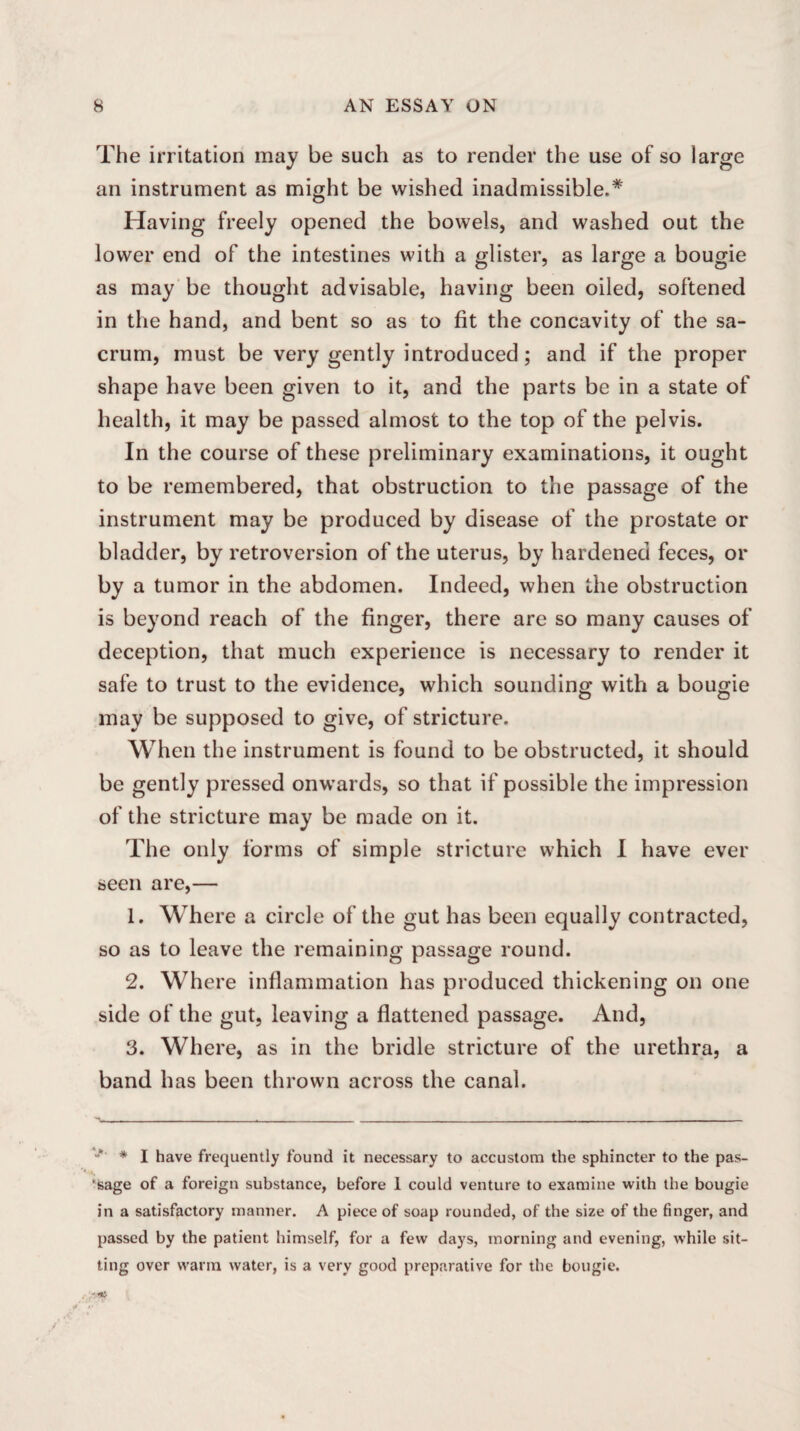 The irritation may be such as to render the use of so large an instrument as might be wished inadmissible.* Having freely opened the bowels, and washed out the lower end of the intestines with a glister, as large a bougie as may be thought advisable, having been oiled, softened in the hand, and bent so as to fit the concavity of the sa¬ crum, must be very gently introduced; and if the proper shape have been given to it, and the parts be in a state of health, it may be passed almost to the top of the pelvis. In the course of these preliminary examinations, it ought to be remembered, that obstruction to the passage of the instrument may be produced by disease of the prostate or bladder, by retroversion of the uterus, by hardened feces, or by a tumor in the abdomen. Indeed, when the obstruction is beyond reach of the finger, there are so many causes of deception, that much experience is necessary to render it safe to trust to the evidence, which sounding with a bougie may be supposed to give, of stricture. When the instrument is found to be obstructed, it should be gently pressed onwards, so that if possible the impression of the stricture may be made on it. The only forms of simple stricture which I have ever seen are,— 1. Where a circle of the gut has been equally contracted, so as to leave the remaining passage round. 2. Where inflammation has produced thickening on one side of the gut, leaving a flattened passage. And, 3. Where, as in the bridle stricture of the urethra, a band has been thrown across the canal. V * I have frequently found it necessary to accustom the sphincter to the pas¬ sage of a foreign substance, before I could venture to examine with the bougie in a satisfactory manner. A piece of soap rounded, of the size of the finger, and passed by the patient himself, for a few days, morning and evening, while sit¬ ting over warm water, is a very good preparative for the bougie.