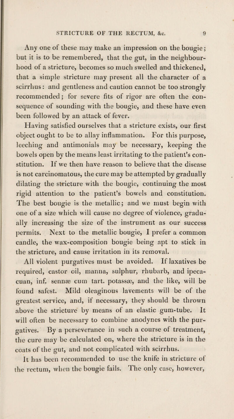 Any one of these may make an impression on the bougie; but it is to be remembered, that the gut, in the neighbour¬ hood of a stricture, becomes so much swelled and thickened, that a simple stricture may present all the character of a scirrhus: and gentleness and caution cannot be too strongly recommended; for severe fits of rigor are often the con¬ sequence of sounding with the bougie, and these have even been followed by an attack of fever. Having satisfied ourselves that a stricture exists, our first object ought to be to allay inflammation. For this purpose, leeching and antimonials may be necessary, keeping the bowels open by the means least irritating to the patient’s con¬ stitution. If we then have reason to believe that the disease is not carcinomatous, the cure may be attempted by gradually dilating the stricture with the bougie, continuing the most rigid attention to the patient’s bowels and constitution. The best bougie is the metallic; and we must begin with one of a size which will cause no degree of violence, gradu¬ ally increasing the size of the instrument as our success permits. Next to the metallic bougie, I prefer a common candle, the wax-composition bougie being apt to stick in the stricture, and cause irritation in its removal. All violent purgatives must be avoided. If laxatives be required, castor oil, manna, sulphur, rhubarb, and ipeca- cuan, inf. sennae cum tart, potassae, and the like, will be found safest. Mild oleaginous lavements will be of the greatest service, and, if necessary, they should be thrown above the stricture by means of an elastic gum-tube. It will often be necessary to combine anodynes with the pur¬ gatives. By a perseverance in such a course of treatment, the cure may be calculated on, where the stricture is in the coats of the gut, and not complicated with scirrhus. It has been recommended to use the knife in stricture of the rectum, when the bougie fails. The only case, however,
