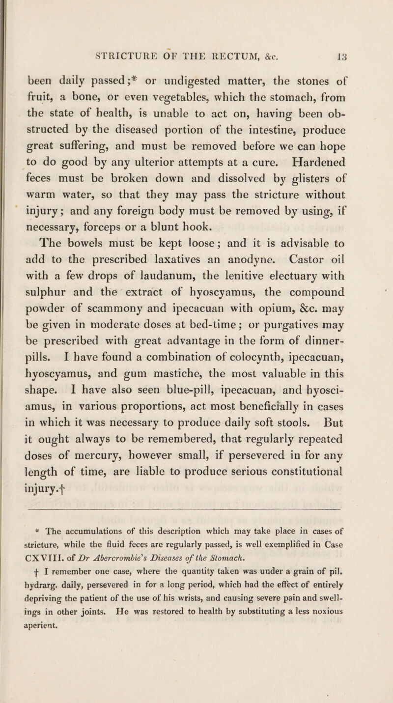 been daily passed or undigested matter, the stones of fruit, a bone, or even vegetables, which the stomach, from the state of health, is unable to act on, having been ob¬ structed by the diseased portion of the intestine, produce great suffering, and must be removed before we can hope to do good by any ulterior attempts at a cure. Hardened feces must be broken down and dissolved by glisters of warm water, so that they may pass the stricture without injury; and any foreign body must be removed by using, if necessary, forceps or a blunt hook. The bowels must be kept loose; and it is advisable to add to the prescribed laxatives an anodyne. Castor oil with a few drops of laudanum, the lenitive electuary with sulphur and the extract of hyoscyamus, the compound powder of scammony and ipecacuan with opium, &c. may be given in moderate doses at bed-time; or purgatives may be prescribed with great advantage in the form of dinner- pills. I have found a combination of colocynth, ipecacuan, hyoscyamus, and gum mastiche, the most valuable in this shape. I have also seen blue-pill, ipecacuan, and hyosci- amus, in various proportions, act most beneficially in cases in which it was necessary to produce daily soft stools. But it ought always to be remembered, that regularly repeated doses of mercury, however small, if persevered in for any length of time, are liable to produce serious constitutional injury, f * The accumulations of this description which may take place in cases of stricture, while the fluid feces are regularly passed, is well exemplified in Case CXVIII. of Dr Abercrombie s Diseases of the Stomach. f I remember one case, where the quantity taken was under a grain of pil. hydrarg. daily, persevered in for a long period, which had the effect of entirely depriving the patient of the use of his wrists, and causing severe pain and swell¬ ings in other joints. He was restored to health by substituting a less noxious aperient.
