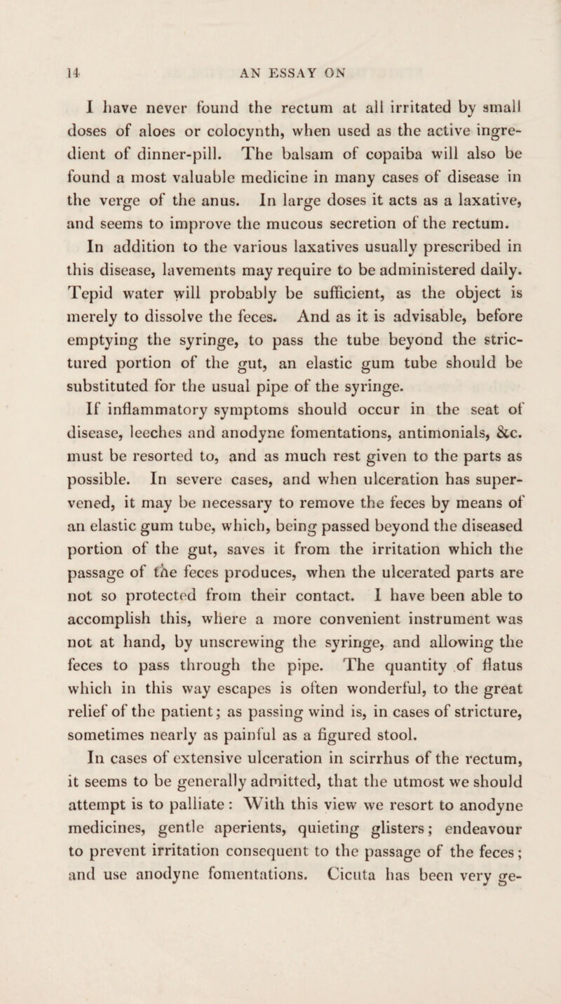 I have never found the rectum at all irritated by small doses of aloes or colocynth, when used as the active ingre¬ dient of dinner-pill. The balsam of copaiba will also be found a most valuable medicine in many cases of disease in the verge of the anus. In large doses it acts as a laxative, and seems to improve the mucous secretion of the rectum. In addition to the various laxatives usually prescribed in this disease, lavements may require to be administered daily. Tepid water will probably be sufficient, as the object is merely to dissolve the feces. And as it is advisable, before emptying the syringe, to pass the tube beyond the stric- tured portion of the gut, an elastic gum tube should be substituted for the usual pipe of the syringe. If inflammatory symptoms should occur in the seat of disease, leeches and anodyne fomentations, antimonials, &c. must be resorted to, and as much rest given to the parts as possible. In severe cases, and when ulceration has super¬ vened, it may be necessary to remove the feces by means of an elastic gum tube, which, being passed beyond the diseased portion of the gut, saves it from the irritation which the passage of the feces produces, when the ulcerated parts are not so protected from their contact. I have been able to accomplish this, where a more convenient instrument was not at hand, by unscrewing the syringe, and allowing the feces to pass through the pipe. The quantity of flatus which in this way escapes is often wonderful, to the great relief of the patient; as passing wind is, in cases of stricture, sometimes nearly as painful as a figured stool. In cases of extensive ulceration in scirrhus of the rectum, it seems to be generally admitted, that the utmost we should attempt is to palliate: With this view we resort to anodyne medicines, gentle aperients, quieting glisters; endeavour to prevent irritation consequent to the passage of the feces; and use anodyne fomentations. Cicuta has been very ge-