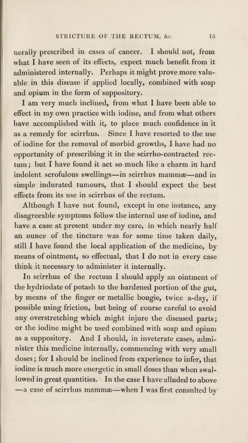 nerally prescribed in cases of cancer. I should not, from what I have seen of its effects, expect much benefit from it administered internally. Perhaps it might prove more valu¬ able in this disease if applied locally, combined with soap and opium in the form of suppository. I am very much inclined, from what I have been able to effect in my own practice with iodine, and from what others have accomplished with it, to place much confidence in it as a remedy for scirrhus. Since I have resorted to the use of iodine for the removal of morbid growths, I have had no opportunity of prescribing it in the scirrho-contracted rec¬ tum ; but I have found it act so much like a charm in hard indolent scrofulous swellings—in scirrhus mammae-—and in simple indurated tumours, that I should expect the best effects from its use in scirrhus of the rectum. Although I have not found, except in one instance, any disagreeable symptoms follow the internal use of iodine, and have a case at present under my care, in which nearly half an ounce of the tincture was for some time taken daily, still I have found the local application of the medicine, by means of ointment, so effectual, that I do not in every case think it necessary to administer it internally. In scirrhus of the rectum I should apply an ointment of the hydriodate of potash to the hardened portion of the gut, by means of the finger or metallic bougie, twice a-day, if possible using friction, but being of course careful to avoid any overstretching which might injure the diseased parts; or the iodine might be used combined with soap and opium as a suppository. And I should, in inveterate cases, admi¬ nister this medicine internally, commencing with very small doses; for I should be inclined from experience to infer, that iodine is much more energetic in small doses than when swal¬ lowed in great quantities. In the case I have alluded to above —a case of scirrhus mammae—when I was first consulted by