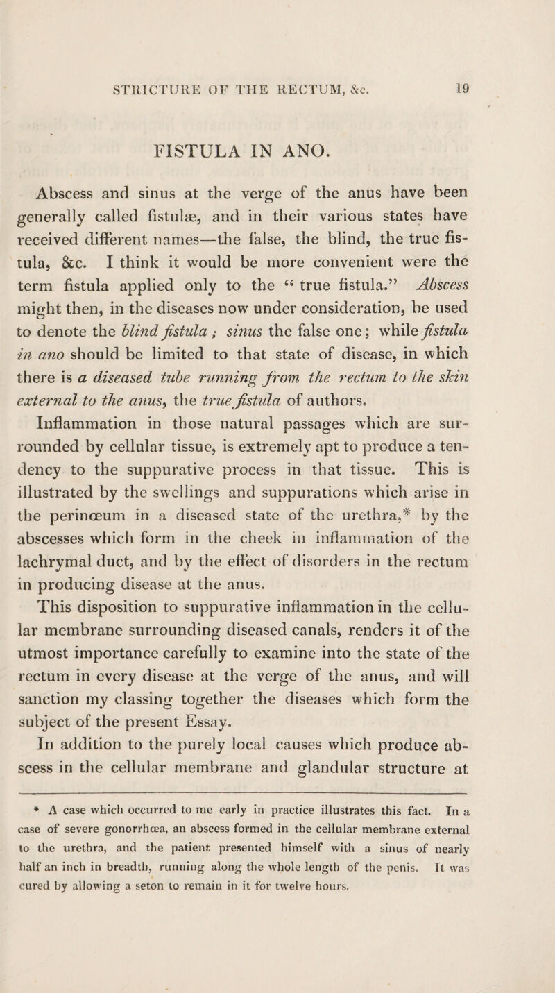 FISTULA IN AND. Abscess and sinus at the verge of the anus have been generally called fistulas, and in their various states have received different names—the false, the blind, the true fis¬ tula, &c. I think it would be more convenient were the term fistula applied only to the 44 true fistula.” Abscess might then, in the diseases now under consideration, be used to denote the blind fistula ; sinus the false one; while fistula in ano should be limited to that state of disease, in which there is a diseased tube running from the rectum to the skin external to the anus, the true fistula of authors. Inflammation in those natural passages which are sur¬ rounded by cellular tissue, is extremely apt to produce a ten¬ dency to the suppurative process in that tissue. This is illustrated by the swellings and suppurations which arise in the perinceum in a diseased state of the urethra,* by the abscesses which form in the cheek in inflammation of the lachrymal duct, and by the effect of disorders in the rectum in producing disease at the anus. This disposition to suppurative inflammation in the cellu¬ lar membrane surrounding diseased canals, renders it of the utmost importance carefully to examine into the state of the rectum in every disease at the verge of the anus, and will sanction my classing together the diseases which form the subject of the present Essay. In addition to the purely local causes which produce ab¬ scess in the cellular membrane and glandular structure at * A case which occurred to me early in practice illustrates this fact. In a case of severe gonorrhoea, an abscess formed in the cellular membrane external to the urethra, and the patient presented himself with a sinus of nearly half an inch in breadth, running along the whole length of the penis. It was cured by allowing a seton to remain in it for twelve hours.