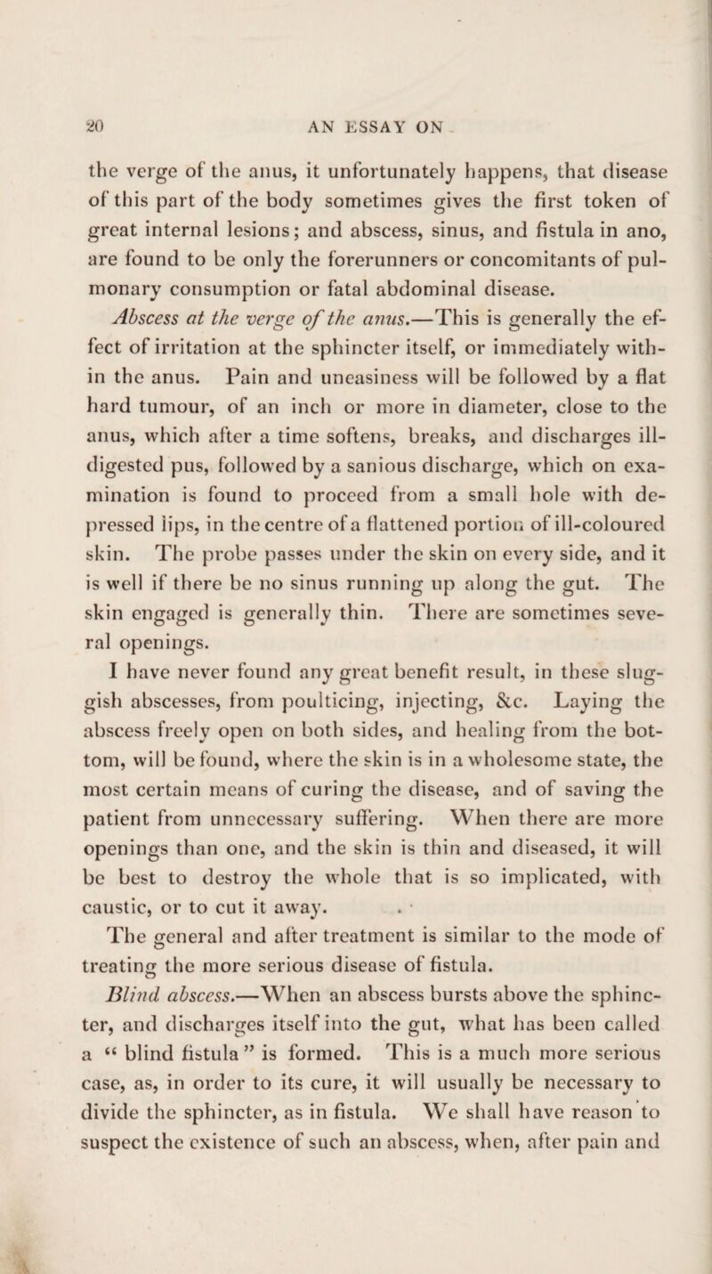 the verge of the anus, it unfortunately happens, that disease of this part of the body sometimes gives the first token of great internal lesions; and abscess, sinus, and fistula in ano, are found to be only the forerunners or concomitants of pul¬ monary consumption or fatal abdominal disease. Abscess at the verge of the anus.—This is generally the ef¬ fect of irritation at the sphincter itself, or immediately with¬ in the anus. Pain and uneasiness will be followed by a fiat hard tumour, of an inch or more in diameter, close to the anus, which after a time softens, breaks, and discharges ill- digested pus, followed by a sanious discharge, which on exa¬ mination is found to proceed from a small hole with de¬ pressed lips, in the centre of a flattened portion of ill-coloured skin. The probe passes under the skin on every side, and it is well if there be no sinus running up along the gut. The skin engaged is generally thin. There are sometimes seve¬ ral openings. I have never found any great benefit result, in these slug¬ gish abscesses, from poulticing, injecting, &c. Laying the abscess freely open on both sides, and healing from the bot¬ tom, will be found, where the skin is in a wholesome state, the most certain means of curing the disease, and of saving the patient from unnecessary suffering. When there are more openings than one, and the skin is thin and diseased, it will be best to destroy the whole that is so implicated, with caustic, or to cut it away. The general and after treatment is similar to the mode of treating the more serious disease of fistula. Blind abscess.—When an abscess bursts above the sphinc¬ ter, and discharges itself into the gut, what has been called a “ blind fistula ” is formed. This is a much more serious case, as, in order to its cure, it will usually be necessary to divide the sphincter, as in fistula. We shall have reason to suspect the existence of such an abscess, when, after pain and