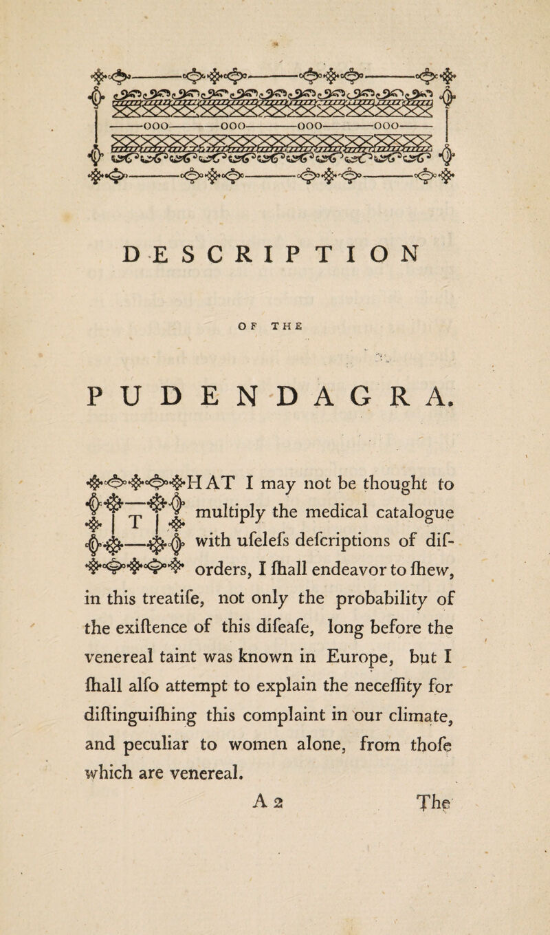 DESCRIPTION OF THE PUDENDAGRA. I may not be thought to .p multiply the medical catalogue with ufelefs defcriptions of dif- orders, I fhall endeavor to fhew, in this treatife, not only the probability of the exiftence of this difeafe, long before the venereal taint was known in Europe, but I (hall alfo attempt to explain the neceflity for diftinguilhing this complaint in our climate, and peculiar to women alone, from thofe which are venereal.