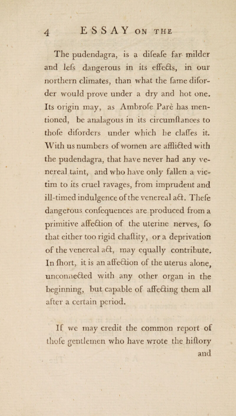 I 4 E S S A Y on the e The pudendagra, is a difeafe far milder and lefs dangerous in its effe&s, in our northern climates, than what the fame difor- der would prove under a dry and hot one. Its origin may, as Ambrofe Pare has men¬ tioned, be analagous in its circumflanoes to tbofe diforders under which he dalles it. With us numbers of women are afflnfted with the pudendagra, that have never had any ve¬ nereal taint, and who have only fallen a vic¬ tim to its cruel ravages, from imprudent and ill-timed indulgence of the venereal a6t. Tliefe dangerous confequences are produced from a primitive affe6tion of the uterine nerves, fo that either too rigid chaflity, or a deprivation of the venereal a6t, may equally contribute. In fhort, it is an affe&ion of the uterus alone, unconne6led with any other organ in the beginning, but capable of affe&ing them all after a certain period. If we may credit the common report of thole gentlemen who have wrote the hiflory and i