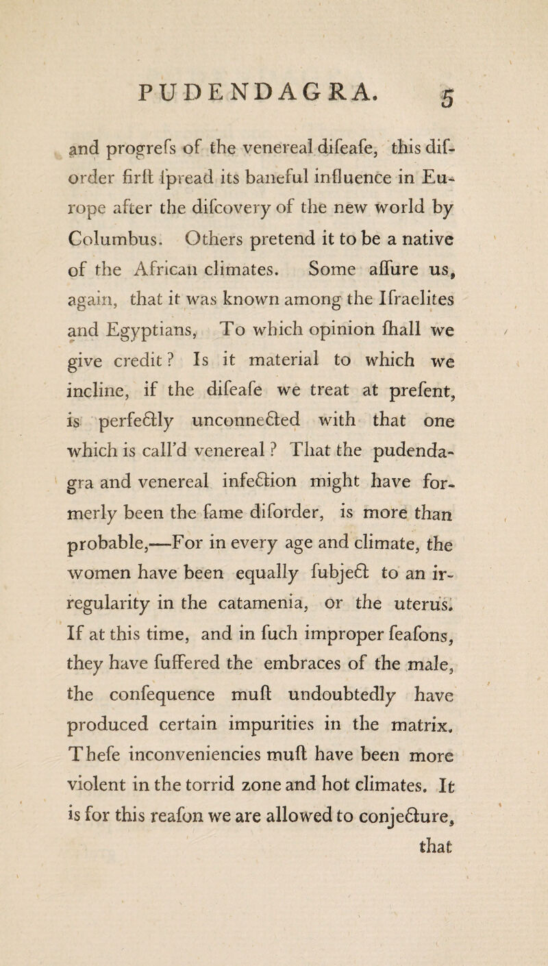 and progrefs of the venereal difeafe, thisdif- order firlt ipread its baneful influence in Eu¬ rope after the difcovery of the new world by Columbus. Others pretend it to be a native of the African climates. Some allure us, again, that it was known among the Ifraelites and Egyptians, To which opinion lhall we give credit ? Is it material to which we incline, if the difeafe we treat at prefent, is perfe6tly unconnedled with that one which is call’d venereal ? That the pudenda- gra and venereal infection might have for¬ merly been the fame diforder, is more than probable,—For in every age and climate, the women have been equally fubjeff to an ir¬ regularity in the catamenia, or the uterus. If at this time, and in fuch improper feafons, they have buffered the embraces of the male, the confequence mull: undoubtedly have produced certain impurities in the matrix, Thefe inconveniencies mull have been more violent in the torrid zone and hot climates. It is for this reafon we are allowed to conje&ure, that