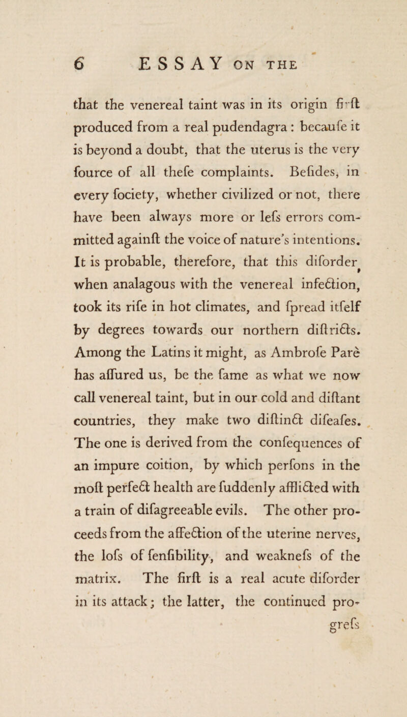 that the venereal taint was in its origin fr ft produced from a real pudendagra : becaufe it is beyond a doubt, that the uterus is the very fource of all thefe complaints. Befides, in every fociety, whether civilized or not, there have been always more or lefs errors com¬ mitted againft the voice of nature’s intentions. It is probable, therefore, that this diforder^ when analagous with the venereal infe&ion, took its rife in hot climates, and fpread itfelf by degrees towards our northern diftri6ts. Among the Latins it might, as Ambrofe Pare has allured us, be the fame as what we now call venereal taint, but in our cold and diftant countries, they make two diftin<ft difeafes. The one is derived from the confequences of an impure coition, by which perfons in the moft perfect health are fuddenly affli£ted with a train of difagreeable evils. The other pro¬ ceeds from the affe&ion of the uterine nerves, the lofs of fenfibility, and weaknefs of the matrix. The firft is a real acute diforder in its attack; the latter, the continued pro- grefs