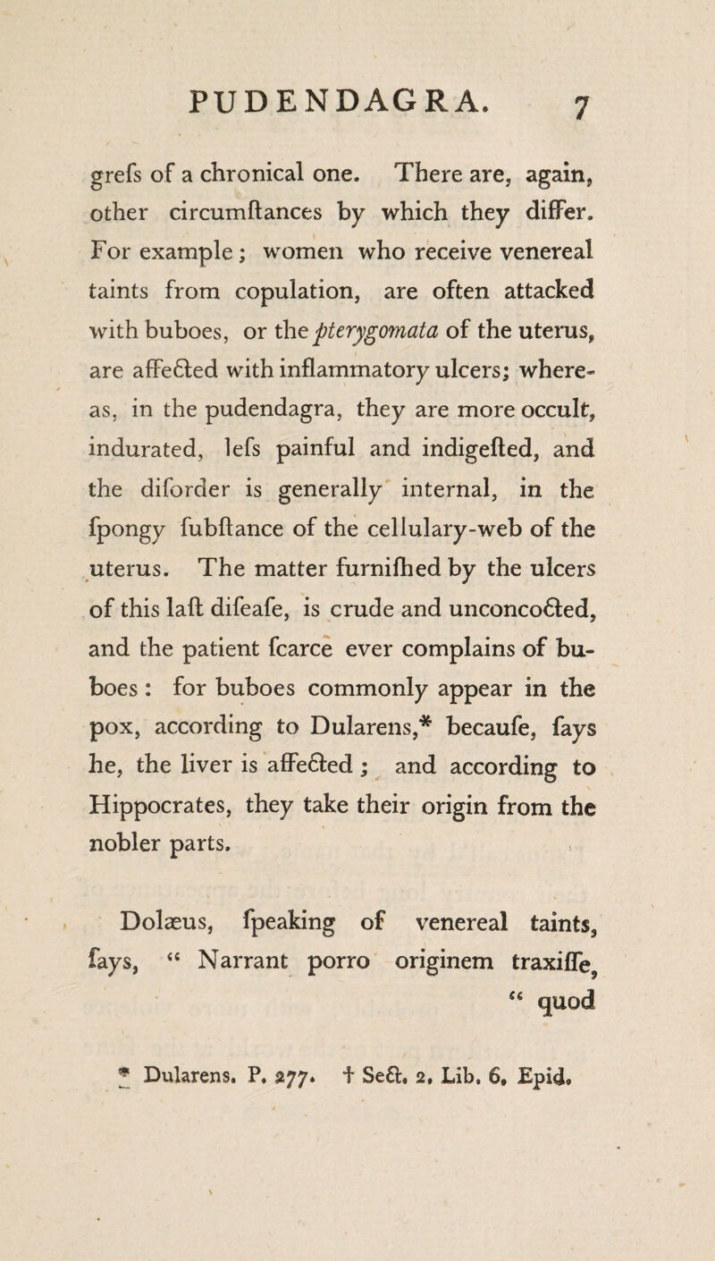 grefs of a chronical one. There are, again, other circumftances by which they differ. For example; women who receive venereal taints from copulation, are often attacked with buboes, or the pterygomata of the uterus, are affe&ed with inflammatory ulcers; where- as, in the pudendagra, they are more occult, indurated, lefs painful and indigefted, and the diforder is generally internal, in the fpongy fubftance of the cellulary-web of the uterus. The matter furnifhed by the ulcers of this lafl: difeafe, is crude and unconco6ted, and the patient fcarce ever complains of bu¬ boes : for buboes commonly appear in the pox, according to Dularens,* becaufe, fays he, the liver is affe&ed ; and according to Hippocrates, they take their origin from the nobler parts. Dolasus, fpeaking of venereal taints, fays, “ Narrant porro originem traxiffe9 <g quod * Dularens. P. 277. t Se&, 2, Lib. 6, EpkL