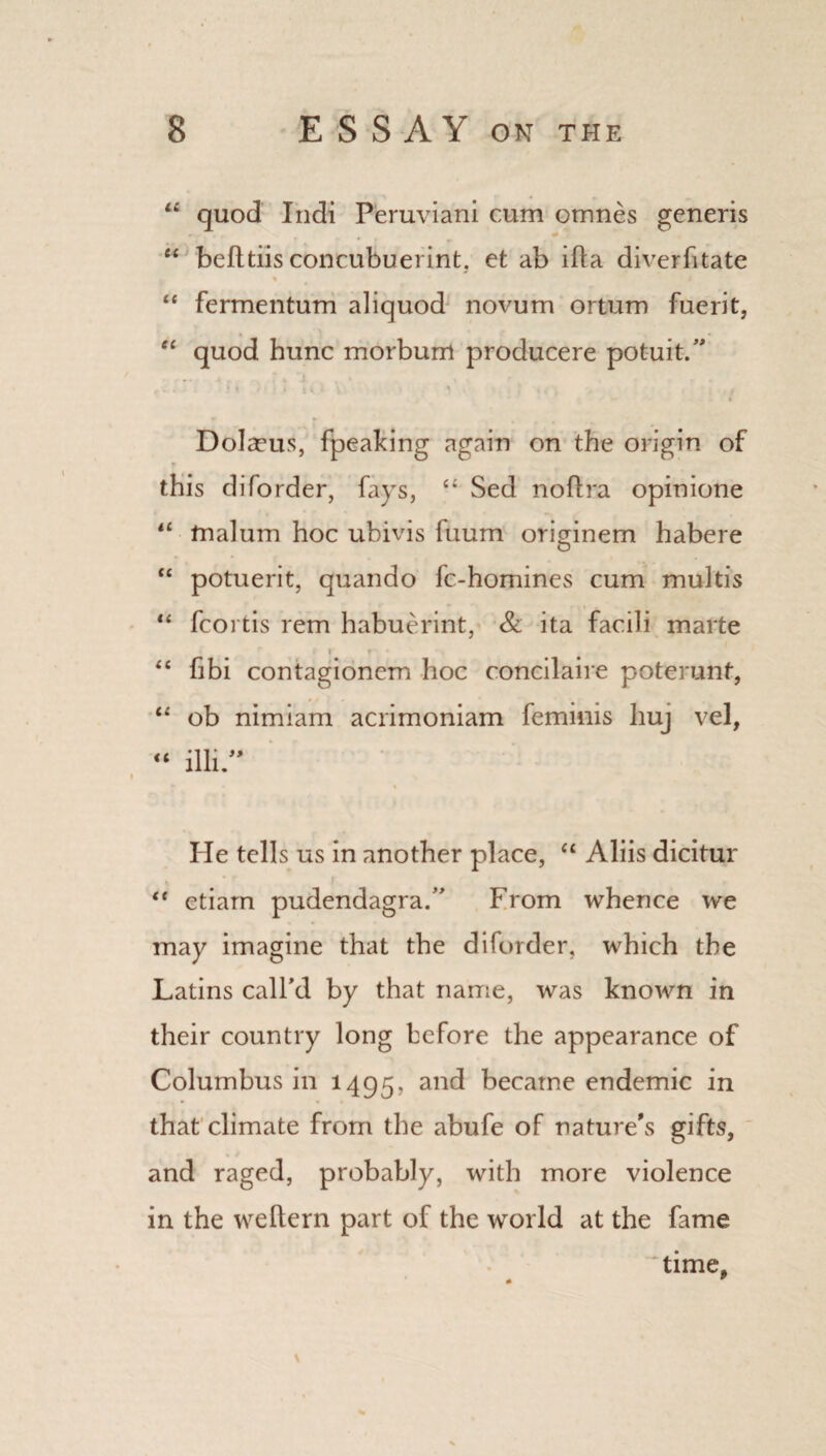 11 quod Indi Peruviani cum omnes generis u befttiis concubuerint. et ab ifta diverfitate % “ fermentum aliquod novum ortum fuerit, “ quod hunc morbum producere potuit.” i i t ' : i <t i v . ‘ , 4 - DoIa?us, fpeaking again on the origin of this diforder, fays, “ Sed noflra opinione “ malum hoc ubivis fuum originem habere “ potuerit, quando fc-homines cum multis “ fcoi tis rem habuerint, & ita facili marte i r <£ fibi contagionem hoc concilaire poterunt, “ ob nimiam acrimoniam feminis huj vel, « illi ” He tells us in another place, “ Aliis dicitur “ etiam pudendagra.” From whence we may imagine that the diforder, which the Latins call’d by that name, was known in their country long before the appearance of Columbus in 1495, an<^ became endemic in that climate from the abufe of nature's gifts, and raged, probably, with more violence in the weftern part of the world at the fame time.