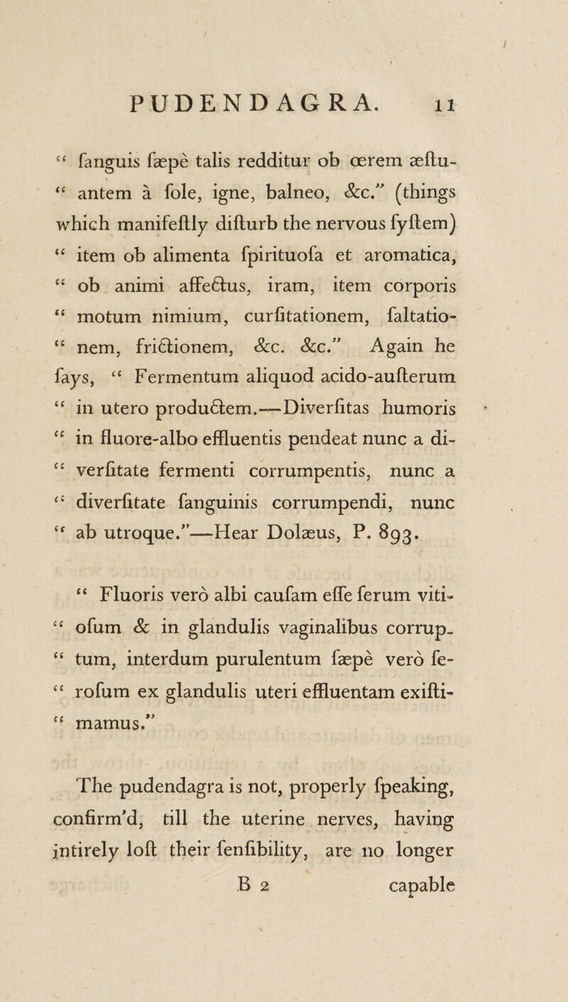 “ fanguis faepe talis redditur ob cerem aeftu- “ antem a foie, igne, balneo, See” (things which manifeftly difturb the nervous fyftem) “ item ob alimenta fpirituofa et aromatica, “ ob animi affebtus, iram, item corporis “ motum nimium, curfitationem, faltatio- “ nem, friblionem, &c. See” Again he fays, “ Fermentum aliquod acido-aufterum “ in utero produHem.—Diverlitas humoris cc in fluore-albo effluentis pendeat nunc a di- C£ verfitate fermenti corrumpentis, nunc a <£ diverlitate fanguinis corrumpendi, nunc <f ab utroque.—Hear Dolaeus, P. 893. “ Fluoris verb albi caufam effe ferum viti- “ ofum Sc in glandulis vaginalibus corrupt “ turn, interdum purulentum faepe verb fe- “ rofum ex glandulis uteri effluentam exifti- “ mamus.” The pudendagra is not, properly fpeaking, confirm'd, till the uterine nerves, having intirely loft their fenfibility, are no longer B 2 capable