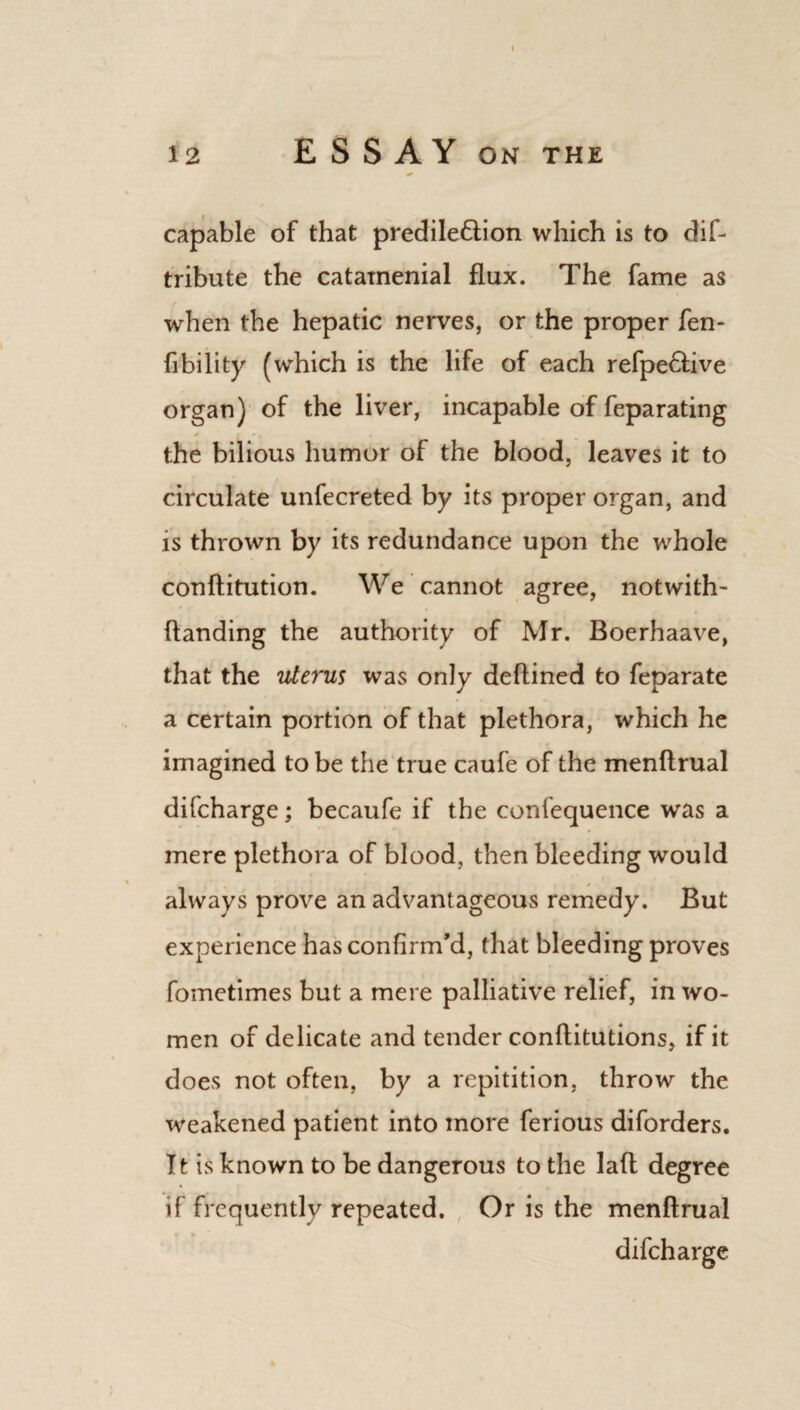 capable of that predile6tion which is to dif- tribute the catamenial flux. The fame as when the hepatic nerves, or the proper fen- fibility (which is the life of each refpe£tive organ) of the liver, incapable of feparating P r »t * the bilious humor of the blood, leaves it to circulate unfecreted by its proper organ, and is thrown by its redundance upon the whole conftitution. We cannot agree, not with - handing the authority of Mr. Boerhaave, that the uterus was only deftined to feparate a certain portion of that plethora, which he imagined to be the true caufe of the menftrual difcharge; becaufe if the confequence was a mere plethora of blood, then bleeding would always prove an advantageous remedy. But experience has confirm'd, that bleeding proves fometimes but a mere palliative relief, in wo¬ men of delicate and tender conftitutions, if it does not often, by a repitition, throw the weakened patient into more ferious diforders. It is known to be dangerous to the lad degree if frequently repeated. Or is the menftrual difcharge