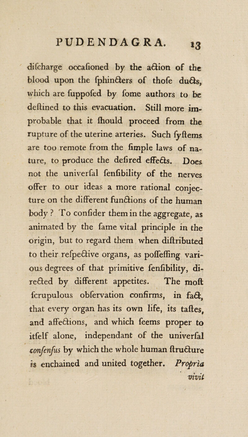 difcharge occafioned by the a£tion of the blood upon the fphin&ers of thofe du€fcss which are fuppofed by fome authors to be deftined to this evacuation. Still more im¬ probable that it fhould proceed from the rupture of the uterine arteries. Such fyftems are too remote from the fimple laws of na¬ ture, to produce the defired effe&s. Does not the univerfal fenfibility of the nerves offer to our ideas a more rational conjec¬ ture on the different fun£Hons of the human body ? To confider them in the aggregate, as animated by the fame vital principle in the origin, but to regard them when diftributed to their refpe6live organs, as pofTefling vari¬ ous degrees of that primitive fenfibility, di« re&ed by different appetites. The moil fcrupulous obfervation confirms, in fa£f, that every organ has its own life, its taftesf and affe&ions, and which feems proper to itfelf alone, independant of the univerfal confenfus by which the whole human ftru6ture is enchained and united together. Propria vivit