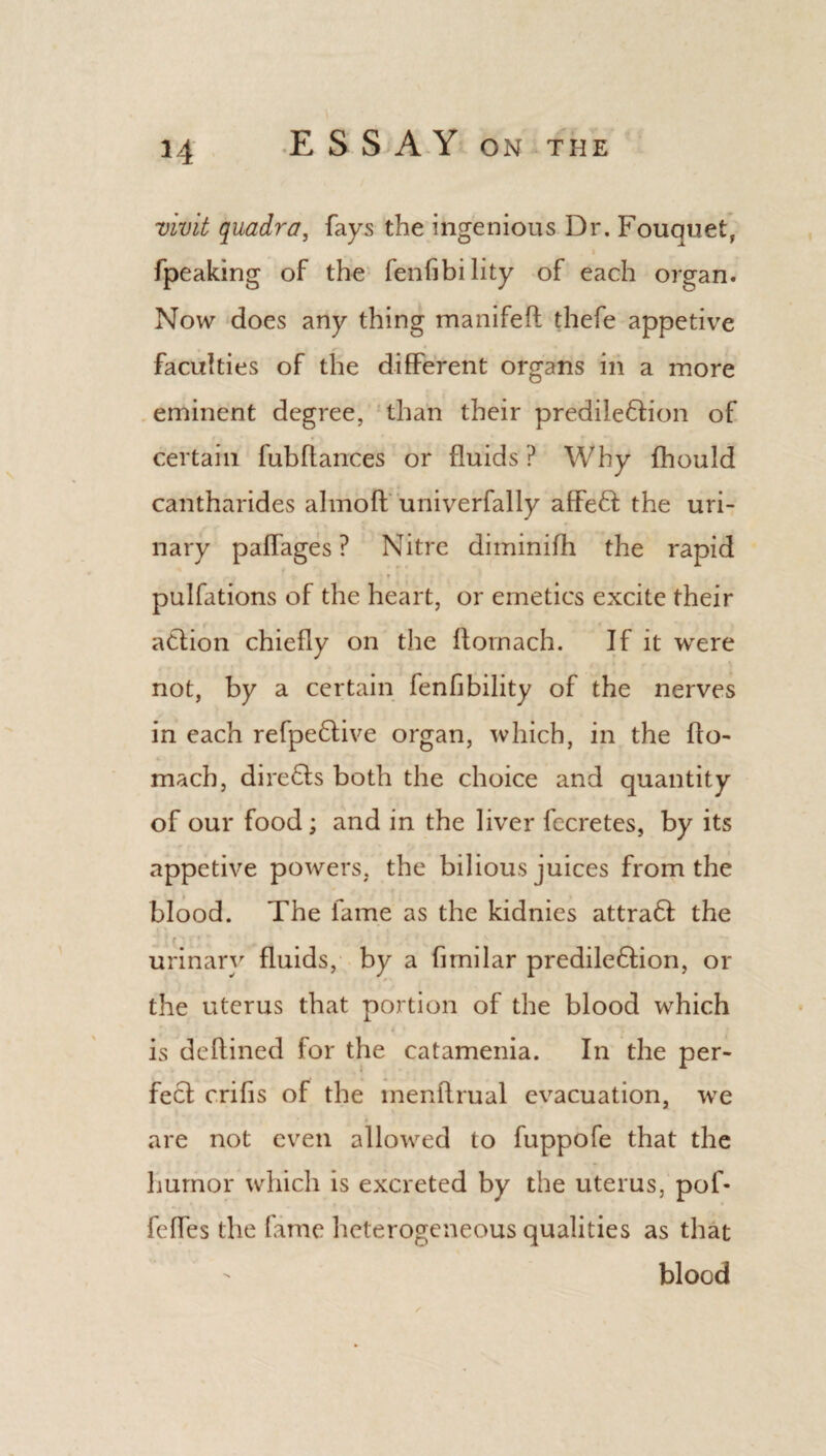 H vivit quadra, fays the ingenious Dr. Fouquet, fpeaking of the fenfibility of each organ. Now does any thing manifeft thefe appetive faculties of the different organs in a more eminent degree, than their predile&ion of certain fuhfiances or fluids ? Why fhould cantharides almoft univerfally afFeff the uri¬ nary paffages ? Nitre diminifh the rapid pulfations of the heart, or emetics excite their adtion chiefly on the ftornach. If it were not, by a certain fenfibility of the nerves in each refpe&ive organ, which, in the flo- mach, directs both the choice and quantity of our food; and in the liver fecretes, by its appetive powers, the bilious juices from the blood. The lame as the kidnies attradl the urinary fluids, by a fimilar predile&ion, or the uterus that portion of the blood which is deflined for the catamenia. In the per¬ fect crifis of the menflrual evacuation, we are not even allowed to fuppofe that the humor which is excreted by the uterus, pof* feffes the fame heterogeneous qualities as that blood