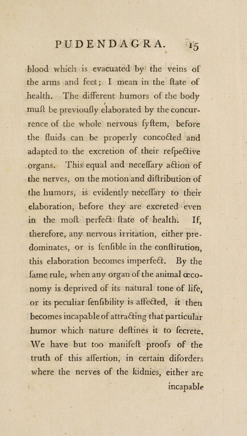 *5 blood which is evacuated by the veins of the arms and feet; I mean in the (late of health. The different humors of the body ♦ muff be previoufly elaborated by the concur¬ rence of the whole nervous fyftem, before the fluids can be properly conco&ed and adapted to the excretion of their refpe6tive organs. This equal and neceffary a6lion of the nerves, on the motion and diftribution of the humors, is evidently neceffary to their elaboration, before they are excreted even in the mo ft perfeft ftate of health. If, therefore, any nervous irritation, either pre¬ dominates, or is fenfible in the conftifution, this elaboration becomes imperfe£L By the fame rule, when any organ of the animal ceco- nomy is deprived of its natural tone of life, or its peculiar fenfibility is affe£led, it then becomes incapable of attra£ling that particular humor which nature deftines it to fecrete. We have but too manifeft proofs of the truth of this affertion, in certain diforders where the nerves of the kidnies, either are incapable