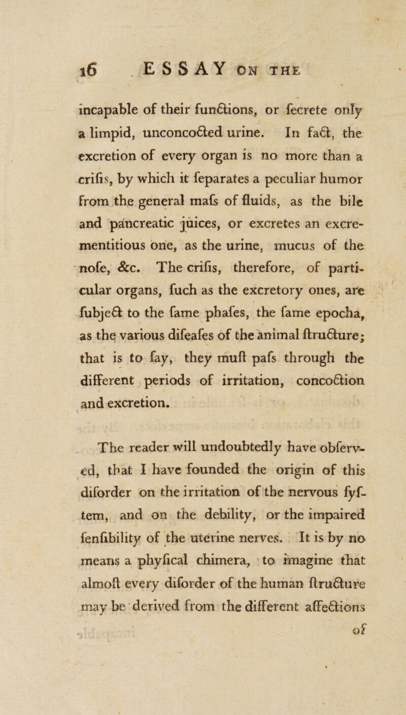 incapable of their fun&ions, or fecrete only a limpid, unconco&ed urine. In fa6t, the excretion of every organ is no more than a crifis, by which it feparates a peculiar humor from the general mafs of fluids, as the bile and pancreatic juices, or excretes an excre- xnentitious one, as the urine, mucus of the nofe, &c. The crifis, therefore, of parti¬ cular organs, fuch as the excretory ones, are • « fubjeft to the fame phafes, the fame epocha, as the various difeafes of the animal ftru&ure; that is to fay, they muft pafs through the different periods of irritation, conco&ion and excretion. The reader will undoubtedly have obferv- cd, that I have founded the origin of this diforder on the irritation of the nervous fyf- tem, and on the debility, or the impaired fenfibility of the uterine nerves. It is by no means a phyfical chimera, to imagine that almoft every diforder of the human ftru&ure may be derived from the different affe&ions of