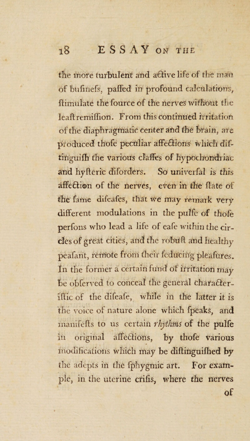 the more turbulent and aftive life of the man of bufmefs, palled in profound calculations, flimulate the fource of the nerves without the leaftremiffton. From this continued irritation of the diaphragmatic center and the brain, are produced thofe peculiar affe&ions which dif- tinguifh the various claffes of hypochondriac and hyfteric diforders. So univerfal is this affection of the nerves, even in the hate of the fame difeafes, that we may remark very different modulations in the pulfe of thofe perfons who lead a life of eafe within the cir¬ cles of great cities, and the rebuff and healthy peafarit, remote from their fcducing pleafures. In the former a certain fund of irritation may Be obferved to conceal the general charaflcr- iftic of the difeafe, while in the latter it is the voice of nature alone which fpeaks, and inanifefts to us certain rhythms of the pulfe in original afTeflions, by thofe various modifications which may be dihinguifhed by the adepts in the fphygmic art. For exam¬ ple, in the uterine crifis, where the nerves of