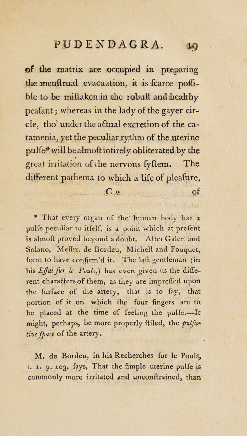 of the matrix are occupied in preparing the menftrual evacuation, it is fcarce polli- ble to be miftaken in the rebuff and healthy peafant; whereas in the lady of the gayer cir¬ cle, tho’ under the affual excretion of the ca¬ tamenia, yet the peculiar rythm of the uterine pulfe* will be almoftintirely obliterated by the great irritation of the nervous fyftem. The different pathema to which a life of pieafure, C a of * That every organ of the human body has a pulfe peculiar to itfelf, is a point which at prefent is almoft proved beyond a doubt. After Galen and Solano, Meffrs. de Bordeu, Michell and Fouquet, feem to have confirm’d it. The lafl gentleman (in his EJJai fur It Fouls,) has even given us the diffe¬ rent characters of them, as they are impreffed upon the furface of the artery, that is to fay, that portion of it on which the four fingers are tq be placed at the time of feeling the pulfe.—It might, perhaps, be more properly {tiled, the fulfil* tivefface of the artery, M. de Bordeu, in his Recherches fur le Pouls, t. 1. p. 103, fays, That the fimple uterine pulfe is, commonly more irritated and unconftrained, than