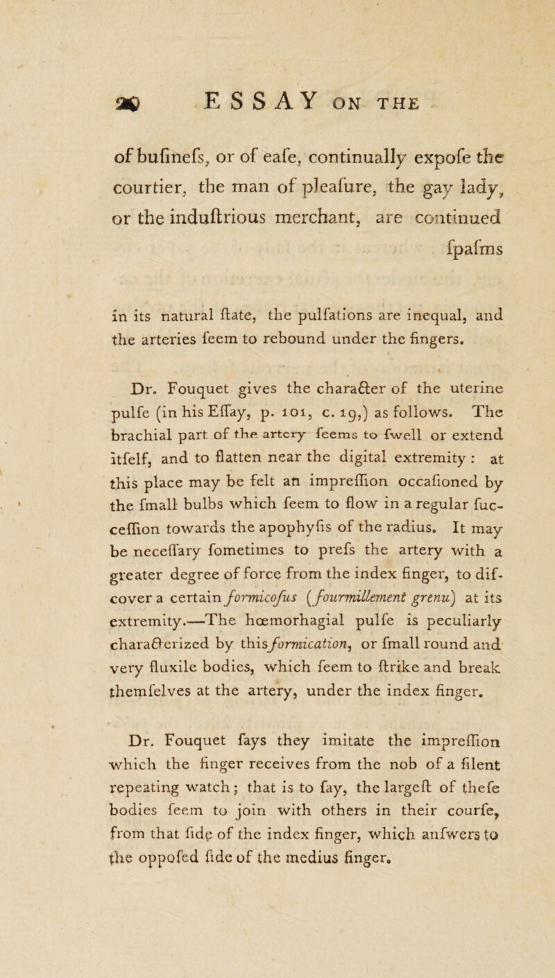 of bufinefs, or of eafe, continually expofe the courtier, the man of pleafure, the gay lady, or the induftrious merchant, are continued fpafms in its natural ftate, the pulfations are inequal, and the arteries feem to rebound under the fingers. • - * l Dr. Fouquet gives the charafter of the uterine pulfe (in his Eflay, p. 101, c. 19,) as follows. The brachial part of the artery feems to fwell or extend itfelf, and to flatten near the digital extremity : at this place may be felt an impreflion occafioned by the fmall bulbs which feem to flow in a regular fuc- ceflion towards the apophyfis of the radius. It may be neceflary fometimes to prefs the artery with a greater degree of force from the index finger, to dif- cover a certain formicofus (fourmillement grenu) at its extremity.—The hoemorhagial pulfe is peculiarly characterized by thisformication, or fmall round and very fluxile bodies, which feem to ftrike and break themfelves at the artery, under the index finger. Dr. Fouquet fays they imitate the impreflion which the finger receives from the nob of a filent repeating watch; that is to fay, the largeft of thefe bodies feem to join with others in their courfe, from that fide of the index finger, which anfwers to the oppofed fide of the medius finger.