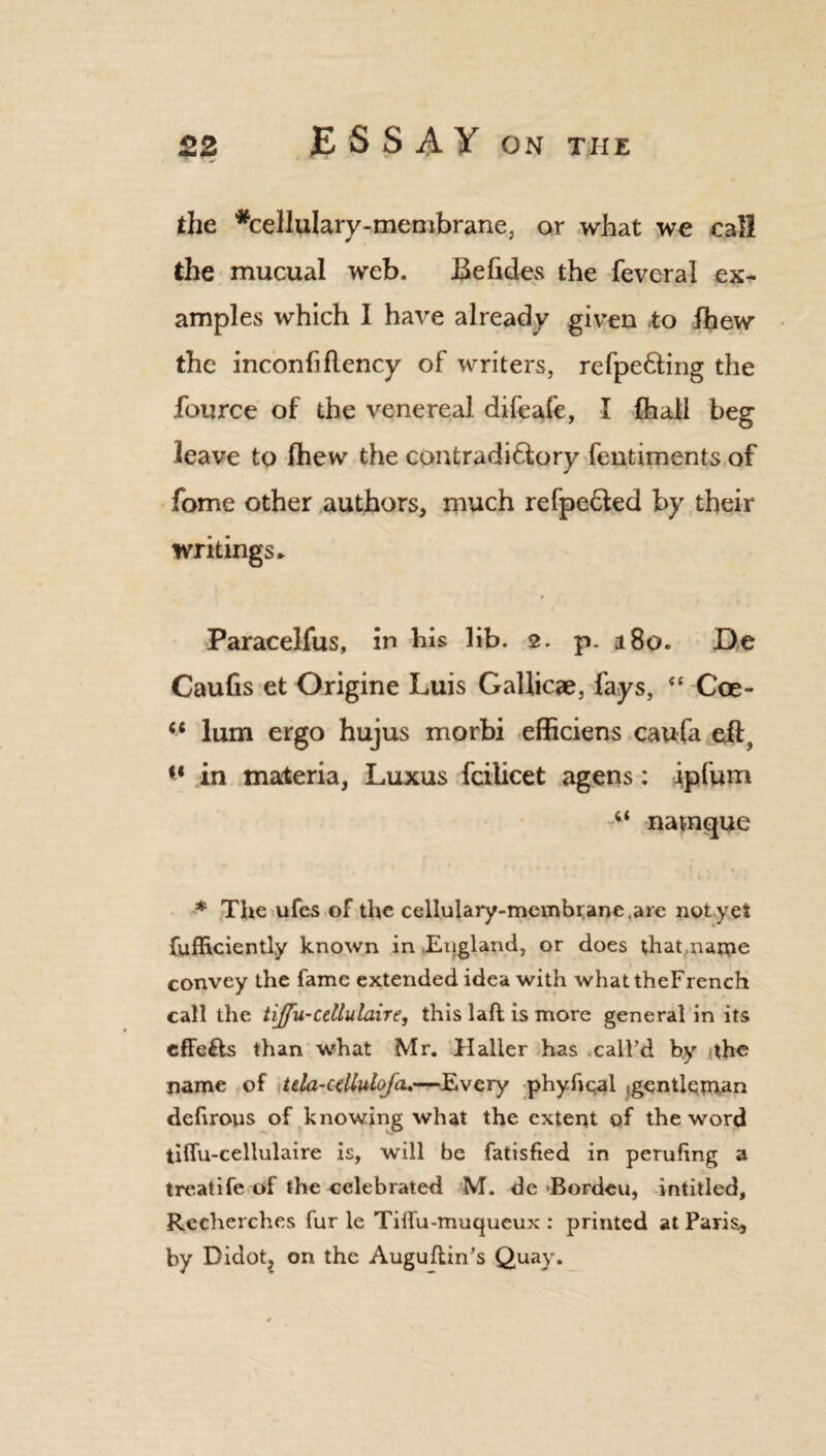the *cellulary-menibrane, or what we call the mucual web. JBehdes the feveral ex¬ amples which I have already given to ihew the inconfiflency of writers, refpefting the fource of the venereal difeafe, I {hall beg leave to fhew the contradictory fentiments of fome other authors, much refpeCled by their writings * Paracelfus, in his lib. 2. p. a 80. De Caufis et Origine Luis Gallicae, fays, “ Coe- lum ergo hujus morbi efficiens caufa eif^ in materia, Luxus fcilicet agens: ipfum navnque * The ufes of the cellulary-membrane.are not yet fufficiently known in England, or does that name convey the fame extended idea with whattheFrench call the tijfu-cdlulaire, this laft is more general in its effe&s than what Mr. Haller has call’d by the name of tda-alluloja.—Every phyftqal jgentlqman deftrous of knowing what the extent of the word tiffu-cellulaire is, will be fatisfied in perufing a treatife of the celebrated M. de Bordeu, intitled, Recherches fur le Tiilu-muqueux : printed at Paris, by Didot, on the Auguflin’s Quay.